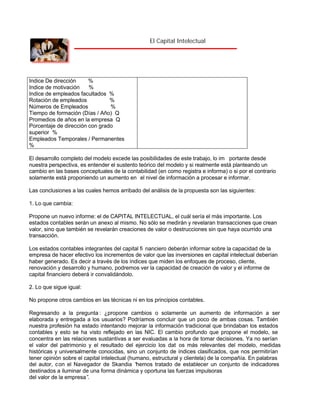 El Capital Intelectual

Indice De dirección
%
Indice de motivación
%
Indice de empleados facultados %
Rotación de empleados
%
Números de Empleados
%
Tiempo de formación (Días / Año) Q
Promedios de años en la empresa Q
Porcentaje de dirección con grado
superior %
Empleados Temporales / Permanentes
%
El desarrollo completo del modelo excede las posibilidades de este trabajo, lo im portante desde
nuestra perspectiva, es entender el sustento teórico del modelo y si realmente está planteando un
cambio en las bases conceptuales de la contabilidad (en como registra e informa) o si por el contrario
solamente está proponiendo un aumento en el nivel de información a procesar e informar.
Las conclusiones a las cuales hemos arribado del análisis de la propuesta son las siguientes:
1. Lo que cambia:
Propone un nuevo informe: el de CAPITAL INTELECTUAL, el cuál sería el más importante. Los
estados contables serán un anexo al mismo. No sólo se medirán y revelaran transacciones que crean
valor, sino que también se revelarán creaciones de valor o destrucciones sin que haya ocurrido una
transacción.
Los estados contables integrantes del capital fi nanciero deberán informar sobre la capacidad de la
empresa de hacer efectivo los incrementos de valor que las inversiones en capital intelectual deberían
haber generado. Es decir a través de los índices que miden los enfoques de proceso, cliente,
renovación y desarrollo y humano, podremos ver la capacidad de creación de valor y el informe de
capital financiero deberá ir convalidándolo.
2. Lo que sigue igual:
No propone otros cambios en las técnicas ni en los principios contables.
Regresando a la pregunta : ¿propone cambios o solamente un aumento de información a ser
elaborada y entregada a los usuarios? Podríamos concluir que un poco de ambas cosas. También
nuestra profesión ha estado intentando mejorar la información tradicional que brindaban los estados
contables y esto se ha visto reflejado en las NIC. El cambio profundo que propone el modelo, se
concentra en las relaciones sustantivas a ser evaluadas a la hora de tomar decisiones. Ya no serían
el valor del patrimonio y el resultado del ejercicio los dat os más relevantes del modelo, medidas
históricas y universalmente conocidas, sino un conjunto de índices clasificados, que nos permitirían
tener opinión sobre el capital intelectual (humano, estructural y clientela) de la compañía. En palabras
del autor, c on el Navegador de Skandia “
hemos tratado de establecer un conjunto de indicadores
destinados a iluminar de una forma dinámica y oportuna las fuerzas impulsoras
del valor de la empresa”
.

 