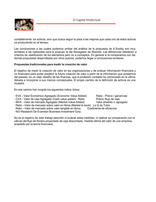 El Capital Intelectual

contablemente los activos, sino que busca seguir la pista a las mejoras que cada uno de estos activos
va produciendo en el tiempo.
Las conclusiones a las cuales podemos arribar del análisis de la propuesta de K.Sveiby son muy
similares a las realizadas para la propues ta del Navegador de Skandia. Las diferencias obedecen a
criterios de clasificación de los elementos pero no a conceptos. En general si la comparamos con las
demás propuestas desarrolladas por otros autores, podemos llegar a conclusiones similares.
Propuestas tradicionales para medir la creación de valor
El objetivo de medir la creación de valor en las organizaciones y de evaluar información financiera y
no financiera para poder predecir la futura creación de valor a partir de la información que poseemos
del pasado, es un viejo desafío de las finanzas, que la profesión contable ha comenzado en la ultima
década a incorporar a sus marcos conceptuales. El propio cambio de la definición de activos es una
muestra.
En ese camino han surgido los siguientes indica dores:
· EVA - Valor Económico Agregado (Economic Value Added)
Ratio - Precio / ganancias
· CVA - Valor de caja Agregado (Cash value added) · Ratio
Precio /flujo de caja
· MVA - Valor de mercado Agregado (Market Value Added)
Valor añadido o agregado
· Ratio - Valor de mercado sobre valor en libros (Market to book) La Q de Tobin
· Ratio - Valor de mercado sobre valor tangible en libros
Coeficiente de eficiencia
· NCI Research De Evanston Business Investment Corp.
No es el objetivo de este trabajo describir ni evaluar estas medidas, ni realizar su comparación con el
cálculo del flujo de fondos proyectado de caja descontado, medida última del valor de una empresa,
aceptado por la teoría financiera.

 