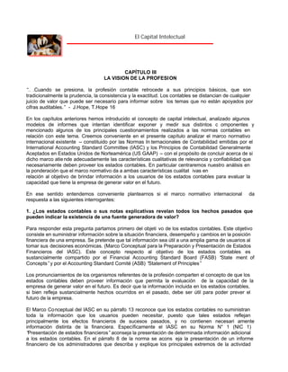 El Capital Intelectual

CAPÍTULO III
LA VISION DE LA PROFESI ON
“ .Cuando se presiona, la profesión contable retrocede a sus principios básicos, que son
…
tradicionalmente la prudencia, la consistencia y la exactitud. Los contables se distancian de cualquier
juicio de valor que puede ser necesario para informar sobre los temas que no están apoyados por
cifras auditables.” - J.Hope, T.Hope 16
En los capítulos anteriores hemos introducido el concepto de capital intelectual, analizado algunos
modelos de informes que intentan identificar exponer y medir sus distintos c omponentes y
mencionado algunos de los principales cuestionamientos realizados a las normas contables en
relación con este tema. Creemos conveniente en el presente capítulo analizar el marco normativo
internacional existente – constituido por las Normas In ternacionales de Contabilidad emitidas por el
International Accounting Standard Committee (IASC) y los Principios de Contabilidad Generalmente
Aceptados en Estados Unidos de Norteamérica (US GAAP) – con el propósito de concluir acerca de si
dicho marco atie nde adecuadamente las características cualitativas de relevancia y confiabilidad que
necesariamente deben proveer los estados contables. En particular centraremos nuestro análisis en
la ponderación que el marco normativo da a ambas características cualitat ivas en
relación al objetivo de brindar información a los usuarios de los estados contables para evaluar la
capacidad que tiene la empresa de generar valor en el futuro.
En ese sentido entendemos conveniente plantearnos si el marco normativo internacional
respuesta a las siguientes interrogantes:

da

1. ¿Los estados contables o sus notas explicativas revelan todos los hechos pasados que
pueden indicar la existencia de una fuente generadora de valor?
Para responder esta pregunta partamos primero del objeti vo de los estados contables. Este objetivo
consiste en suministrar información sobre la situación financiera, desempeño y cambios en la posición
financiera de una empresa. Se pretende que tal información sea útil a una amplia gama de usuarios al
tomar sus decisiones económicas. (Marco Conceptual para la Preparación y Presentación de Estados
Financieros del IASC). Este concepto respecto al objetivo de los estados contables es
sustancialmente compartido por el Financial Accounting Standard Board (FASB) “
State ment of
Concepts”y por el Accounting Standard Comité (ASB) “
Statement of Principles”
Los pronunciamientos de los organismos referentes de la profesión comparten el concepto de que los
estados contables deben proveer información que permita la evaluación de la capacidad de la
empresa de generar valor en el futuro. Es decir que la información incluida en los estados contables,
si bien refleja sustancialmente hechos ocurridos en el pasado, debe ser útil para poder prever el
futuro de la empresa.
El Marco Conceptual del IASC en su párrafo 13 reconoce que los estados contables no suministran
toda la información que los usuarios pueden necesitar, puesto que tales estados reflejan
principalmente los efectos financieros de sucesos pasados, y no contienen necesari amente
información distinta de la financiera. Específicamente el IASC en su Norma N° 1 (NIC 1)
“
Presentación de estados financieros” aconseja la presentación de determinada información adicional
a los estados contables. En el párrafo 8 de la norma se acons eja la presentación de un informe
financiero de los administradores que describa y explique los principales extremos de la actividad

 