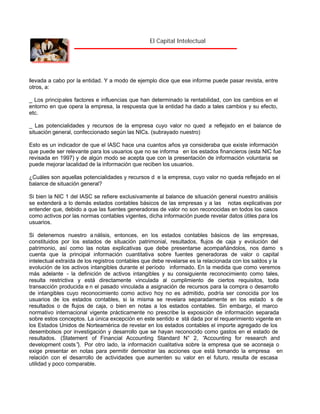 El Capital Intelectual

llevada a cabo por la entidad. Y a modo de ejemplo dice que ese informe puede pasar revista, entre
otros, a:
_ Los principales factores e influencias que han determinado la rentabilidad, con los cambios en el
entorno en que opera la empresa, la respuesta que la entidad ha dado a tales cambios y su efecto,
etc.
_ Las potencialidades y recursos de la empresa cuyo valor no qued a reflejado en el balance de
situación general, confeccionado según las NICs. (subrayado nuestro)
Esto es un indicador de que el IASC hace una cuantos años ya consideraba que existe información
que puede ser relevante para los usuarios que no se informa en los estados financieros (esta NIC fue
revisada en 1997) y de algún modo se acepta que con la presentación de información voluntaria se
puede mejorar lacalidad de la información que reciben los usuarios.
¿Cuáles son aquellas potencialidades y recursos d e la empresa, cuyo valor no queda reflejado en el
balance de situación general?
Si bien la NIC 1 del IASC se refiere exclusivamente al balance de situación general nuestro análisis
se extenderá a lo demás estados contables básicos de las empresas y a las notas explicativas por
entender que, debido a que las fuentes generadoras de valor no son reconocidas en todos los casos
como activos por las normas contables vigentes, dicha información puede revelar datos útiles para los
usuarios.
Si detenemos nuestro a nálisis, entonces, en los estados contables básicos de las empresas,
constituidos por los estados de situación patrimonial, resultados, flujos de caja y evolución del
patrimonio, así como las notas explicativas que debe presentarse acompañándolos, nos damo s
cuenta que la principal información cuantitativa sobre fuentes generadoras de valor o capital
intelectual extraída de los registros contables que debe revelarse es la relacionada con los saldos y la
evolución de los activos intangibles durante el período informado. En la medida que como veremos
más adelante - la definición de activos intangibles y su consiguiente reconocimiento como tales,
resulta restrictiva y está directamente vinculada al cumplimiento de ciertos requisitos, toda
transacción producida e n el pasado vinculada a asignación de recursos para la compra o desarrollo
de intangibles cuyo reconocimiento como activo hoy no es admitido, podría ser conocida por los
usuarios de los estados contables, si la misma se revelara separadamente en los estado s de
resultados o de flujos de caja, o bien en notas a los estados contables. Sin embargo, el marco
normativo internacional vigente prácticamente no prescribe la exposición de información separada
sobre estos conceptos. La única excepción en este sentido e stá dada por el requerimiento vigente en
los Estados Unidos de Norteamérica de revelar en los estados contables el importe agregado de los
desembolsos por investigación y desarrollo que se hayan reconocido como gastos en el estado de
resultados. (Statement of Financial Accounting Standard N° 2, “
Accounting for research and
development costs” Por otro lado, la información cualitativa sobre la empresa que se aconseja o
).
exige presentar en notas para permitir demostrar las acciones que está tomando la empresa en
relación con el desarrollo de actividades que aumenten su valor en el futuro, resulta de escasa
utilidad y poco comparable.

 