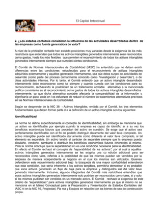 El Capital Intelectual

2. ¿Los estados contables consideran la influencia de las actividades desarrolladas dentro de
las empresas como fuente gene radora de valor?
A nivel de la profesión contable han existido posiciones muy variadas desde la exigencia de los más
restrictivos que entienden que todos los activos intangibles generados internamente sean reconocidos
como gastos, hasta los más flexibles que permiten el reconocimiento de todos los activos intangibles
generados internamente siempre que cumplan ciertas condiciones.
El Comité de Normas Internacionales de Contabilidad (IASC) ha entendido que no deben existir
diferencias entre las condiciones establecidas para el reconocimiento de activos intangibles
adquiridos externamente y aquéllos generados internamente, sea que éstos surjan de actividades de
desarrollo (como parte del proceso comúnmente conocido como “
investigación y desarrollo” o de
),
otras actividades internas. Por lo tanto, el Comité entendió que un activo intangible desarrollado
internamente debe reconocerse como tal siempre y cuando cumpla con las condiciones para su
reconocimiento, rechazando la posibilidad de un tratamiento contable alternativo a la mencionada
política consistente en el reconocimiento como gastos de todos los activos intangibles desarrollados
internamente, ya que dicha alternativa contable afectaría la comparabilidad de la información y
significaría un paso atrás en l os esfuerzos de reducir el número de tratamientos alternativos previstos
en las Normas Internacionales de Contabilidad.
Según se desprende de la NIC 38 - Activos Intangibles, emitida por el Comité, los tres elementos
fundamentales que deben formar parte d e la definición de un activo intangible son los siguientes:
Identificabilidad
La norma no define específicamente el concepto de identificabilidad, sin embargo se menciona que
un activo es identificable por ejemplo cuando la empresa es capaz de identific ar a su vez los
beneficios económicos futuros que procedan del activo en cuestión. Se exige que el activo sea
perfectamente identificable con el fin de poderlo distinguir claramente del valor llave comprado. Un
activo intangible puede ser identificado clar amente como diferente al valor llave comprado, si tal
elemento es separable. Un activo tendrá el carácter de separable siempre que la empresa pueda
alquilarlo, venderlo, cambiarlo o distribuir los beneficios económicos futuros inherentes al mismo.
Pero la norma concluye que la separabilidad no es una condición necesaria para la identificabilidad.
En efecto el Comité rechazó el concepto de “
separabilidad de los activos” por el cual a aquéllos
,
activos intangibles generados internamente se les exigiría una co ndición adicional para ser
reconocidos como tales, referida a la posibilidad de que los mismos puedan ser vendidos por la
empresa de manera independiente al negocio en el cual los mismos son utilizados. Quienes
defendieron este requerimiento adicional bajo la búsqueda de una mayor confiabilidad entendieron
que esta condición, que sería inherente a los activos tangibles, permitiría demostrar si es probable
que esos activos generarán un flujo de caja para la empresa y distinguirlos así del valor llave
generado internamente. Inclusive, algunos integrantes del Comité más restrictivos entendían que
estos activos intangibles generados internamente solo podrían ser reconocidos como tales, si y solo
si los mismos pudieran ser vendidos en un mercado activo. El Comité rechazó la exigencia de este
criterio de “
separabilidad” para activos intangibles generados internamente ya que el mismo no se
menciona en el Marco Conceptual para la Preparación y Presentación de Estados Contables del
IASC ni en la NIC 16, Propiedad, Pla nta y Equipos en relación con los bienes de uso de construcción
propia.

 