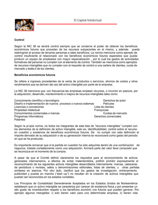 El Capital Intelectual

Control
Según la NIC 38 se tendrá control siempre que se conserve el poder de obtener los beneficios
económicos futuros que procedan de los recursos subyacentes en el mismo, y además pueda
restringirse el acceso de terceras personas a tales beneficios. La norma menciona como ejemplo de
control insuficiente el relacionado con los beneficios económicos futuros esperados que pueda
producir un equipo de empleados con mayor especialización , por lo cual los gastos de actividades
formativas del personal no cumplen con el elemento de control. También se menciona como ejemplos
de recursos intangibles que no cumplen con el requisito de control a una cartera de clientes, cuota de
mercado y lealta d de los clientes.
Beneficios económicos futuros
Se refiere a ingresos procedentes de la venta de productos o servicios, ahorros de costos y otros
rendimientos que se deriven del uso del activo intangible por parte de la empresa.
La NIC 38 menciona que con frecuencia las empresas emplean recursos, o incurren en pasivos, por
la adquisición, desarrollo, mantenimiento o mejora de recursos intangibles tales como:
Conocimiento científico o tecnológico
Derechos de autor
Diseño e implementación de nuevos procesos o nuevos sistemas
Películas
Licencias o concesiones
Lista de clientes
Propiedad intelectual
Franquicias
Conocimientos comerciales o marcas
Cuotas de mercado
Programas informáticos
Derechos comerciales
Patentes
Según la propia norma, no todos los integrantes de esta lista de “
recursos intangibles” cumplen con
los elementos de la definición de activo intangible, esto es, identificabilidad, control sobre el recurso
en cuestión y existencia de beneficios económicos futuros. De no cumplir con esta definición el
importe derivado de su adquisición o de su generación interna se reconocerá como gasto del periodo
en que se ha producido.
Es importante remarcar que si la partida en cuestión ha sido adquirida dentro de una combinación de
negocios, tratada contablemente como una adquisición, formará parte del valor llave comprado que
se reconozca en el momento de la compra.
A pesar de que el Comité definió claramente los requisitos para el reconocimiento de activos
generados internament e, a efectos de evitar malentendidos, prefirió prohibir expresamente el
reconocimiento de los siguientes activos intangibles desarrollados internamente: marcas, cabeceras
de periódicos o revistas, sellos o denominaciones editoriales, listas de clientes, u otras partidas
similares en esencia. Por otro lado, clarificó que los gastos de investigación, entrenamiento,
publicidad y puesta en marcha (“
start -up” no resultan en la creación de activos intangibles que
)
puedan ser reconocidos en los estados contables.
Los Principios de Contabilidad Generalmente Aceptados en los Estados Unidos de Norteamérica
establecen que un activo intangible se caracteriza por carecer de existencia física y por presentar un
alto grado de incertidumbre respeto a los beneficios económi cos futuros que pueden generar. Por
ejemplo algunos intangibles: i) solo tienen valor para una determinada empresa, ii) tienen vida

 