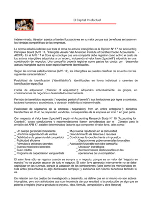El Capital Intelectual

indeterminada, iii) están sujetos a fuertes fluctuaciones en su valor porque sus beneficios se basan en
las ventajas competi tivas de las empresas.
La norma estadounidense que trata el tema de activos intangibles es la Opinión N° 17 del Accounting
Principles Board (APB 17, “
Intangible Assets” del American Institute of Certified Public Accountants AICPA). En el APB 17 el Cons ejo concluye que una compañía debe registrar como activo el costo de
los activos intangibles adquiridos a un tercero, incluyendo el valor llave (“
goodwill” adquirido en una
)
combinación de negocios. Una compañía debería registrar como gastos los costos por desarrollar
activos intangibles que no sean específicamente identificables.
Según las normas estadounidense (APB 17), los intangibles se pueden clasificar de acuerdo con las
siguientes características *:
Posibilidad de identificación (“
identifiability” identificables en forma individual o carentes de
):
identificación específica
Forma de adquisición (“
manner of acquisition” adquiridos individualmente, en grupos, en
):
combinaciones de negocios o desarrollados internamente
Período de beneficios esperado (“expected period of benefit” sus limitaciones por leyes o contratos,
):
factores humanos o económicos, o duración indefinida o indeterminable.
Posibilidad de separarlos de la empresa (“
separability from an entire enterpirse” derechos
):
transferibles sin tít ulo de propiedad, vendibles, o inseparables de la empresa en todo o en gran parte.
Con respecto al Valor llave (“
goodwill” según el Accounting Research Study N° 10 “
)
Accounting for
Goodwill” cuyas conclusiones y recomendaciones fueron consideradas por el Consejo para la
,
emisión del APB 17, existen determinados factores que componen el valor llave, tales como:
_ Un cuerpo gerencial competente
_ Una firma organización de ventas
_ Debilidad en la gerencia del competidor
_ Publicidad eficiente
_ Fórmulas o procesos secretos
_ Buenas relaciones laborales
_ Buen crédito
_ Programa de capacitación vanguardista

_ Muy buena reputación en la comunidad
_ Descubrimiento de talent os o recursos
_ Condiciones favorables frente a impuestos
_ Disposiciones gubernamentales favorables
_ Asociación favorable con otra compañía
_ Ubicación estratégica
_ Acontecimientos desfavorables en las
operaciones de un competidor.

El valor llave sólo se registra cuando se compra u n negocio, porque es un valor del “
negocio en
marcha” no se puede separar de todo el negocio. El valor llave generado internamente no se debe
capitalizar en las cuentas, porque la valuación de los componentes (tales como los mencionados en
lista antes pres entada) es algo demasiado complejo; y asociarlos con futuros beneficios también lo
es.
En relación con los costos de investigación y desarrollo, se define que en sí mismo no son activos
intangibles, pero son actividades que con frecuencia dan por resultad o la producción de algo que se
patenta o registra (nuevo producto o proceso, idea, fórmula, composición u obra literaria)

 