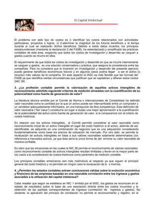 El Capital Intelectual

El problema con este tipo de costos es i) identificar los costos relacionados con actividades
particulares, proyectos o logros, ii) d eterminar la magnitud de los futuros beneficios y el tiempo
durante el cual se realizarán dichos beneficios. Debido a estos datos inciertos, los principios
estadounidenses (mediante la declaración 2 del FASB), ha estandarizado y simplificado las prácticas
contables de esta área, exigiendo que todos los costos de investigación y desarrollo se carguen a
gastos cuando se incurra en ellos.
El requerimiento de que todos los costos de investigación y desarrollo en que se incurre internamente
se carguen a gastos, es una solución conservadora y práctica, que asegura la consistencia entre las
compañías. Pero no considera que la inversión en investigación y desarrollo del presente ejercicio
puede generar beneficios económicos futuros y en algunos casos podría llegar a ser el activo (o
recurso) más valioso de la compañía. En este aspecto el IASC es más flexible que las normas del
FASB ya que identifica ciertas circunstancias que justifican que se capitalicen y difieran estos costos
(NIC 38)
3. ¿La profesión contable permite la valorización de aquellos activos intangibles de
reconocimiento admitido siguiendo criterios de medición alineados con la cuantificación de su
potencialidad como fuente de generación de valor?
La literatura técnica emitida por el Comité de Norma s Internacionales de Contabilidad ha definido
valor razonable como la cantidad por la que un activo puede ser intercambiado entre un comprador y
un vendedor adecuadamente informados, en una transacción de libre competencia. Esta definición de
valor razonab le (“ value” constituiría sin lugar a dudas una mejor aproximación a la cuantificación
fair
)
de la potencialidad del activo como fuente de generación de valor, si la comparamos con el criterio de
costos históricos.
En relación con los activos intangibles, el Comité permitió considerar al valor razonable como
reconocimiento inicial de un activo intangible en lugar del costo histórico si el activo, además de ser
identificable, es adquirido en una combinación de negocios que es una adquisición considerando
fundamentalmente como base los precios de cotización de mercado. Por otro lado, se permite la
revaluación de activos intangibles en base a sus valores razonables solamente determinados con
referencia a mercados activos, ya que ésta sería la única forma de det erminar su valor razonable de
manera confiable.
Es claro que las situaciones en las cuales la NIC 38 permite el reconocimiento de valores razonables
como reconocimiento contable de activos intangibles resultan limitadas y llevan en la mayor parte de
los casos a la consideración de costos históricos como parámetro de medición contable.
Los principios contables americanos son más restrictivos al respecto ya que siguen el principio
general del costo histórico y no permiten en ningún caso la revaluación de lo s mismos.
4. ¿Permiten los estados contables extraer conclusiones válidas sobre la evolución económica
y financiera de las empresas basadas en una razonable correlación entre los ingresos y gastos
asociados a la utilización del capital intelectual?
Cabe resaltar que según se establece en NIC 1 emitida por el IASC, los gastos se reconocen en el
estado de resultados sobre la base de una asociación directa entre los costos incurridos y la
obtención de las partidas correspondientes de ingresos (correlación de ingresos y gastos). No
obstante, la aplicación del principio de correlación no permite el reconocimiento y registro, en el

 