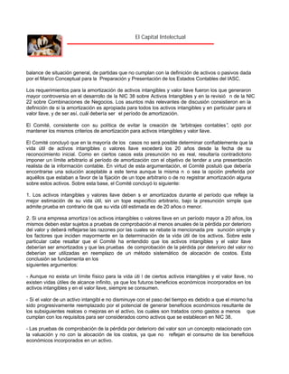El Capital Intelectual

balance de situación general, de partidas que no cumplan con la definición de activos o pasivos dada
por el Marco Conceptual para la Preparación y Presentación de los Estados Contables del IASC.
Los requerimientos para la amortización de activos intangibles y valor llave fueron los que generaron
mayor controversia en el desarrollo de la NIC 38 sobre Activos Intangibles y en la revisió n de la NIC
22 sobre Combinaciones de Negocios. Los asuntos más relevantes de discusión consistieron en la
definición de si la amortización es apropiada para todos los activos intangibles y en particular para el
valor llave, y de ser así, cuál debería ser el período de amortización.
El Comité, consistente con su política de evitar la creación de “
arbitrajes contables” optó por
,
mantener los mismos criterios de amortización para activos intangibles y valor llave.
El Comité concluyó que en la mayoría de los casos no será posible determinar confiablemente que la
vida útil de activos intangibles o valores llave excederá los 20 años desde la fecha de su
reconocimiento inicial. Como en ciertos casos esta presunción no es real, resultaría contradictorio
imponer un límite arbitrario al período de amortización con el objetivo de tender a una presentación
realista de la información contable. En virtud de esta argumentación, el Comité postuló que debería
encontrarse una solución aceptable a este tema aunque la misma n o sea la opción preferida por
aquéllos que estaban a favor de la fijación de un tope arbitrario o de no registrar amortización alguna
sobre estos activos. Sobre esta base, el Comité concluyó lo siguiente:
1. Los activos intangibles y valores llave deben s er amortizados durante el período que refleje la
mejor estimación de su vida útil, sin un tope específico arbitrario, bajo la presunción simple que
admite prueba en contrario de que su vida útil estimada es de 20 años o menor.
2. Si una empresa amortiza l os activos intangibles o valores llave en un período mayor a 20 años, los
mismos deben estar sujetos a pruebas de comprobación al menos anuales de la pérdida por deterioro
del valor y deberá reflejarse las razones por las cuales se rebate la mencionada pre sunción simple y
los factores que inciden mayormente en la determinación de la vida útil de los activos. Sobre este
particular cabe resaltar que el Comité ha entendido que los activos intangibles y el valor llave
deberían ser amortizados y que las pruebas de comprobación de la pérdida por deterioro del valor no
deberían ser utilizadas en reemplazo de un método sistemático de alocación de costos. Esta
conclusión se fundamenta en los
siguientes argumentos:
- Aunque no exista un límite físico para la vida úti l de ciertos activos intangibles y el valor llave, no
existen vidas útiles de alcance infinito, ya que los futuros beneficios económicos incorporados en los
activos intangibles y en el valor llave, siempre se consumen.
- Si el valor de un activo intangibl e no disminuye con el paso del tiempo es debido a que el mismo ha
sido progresivamente reemplazado por el potencial de generar beneficios económicos resultante de
los subsiguientes realces o mejoras en el activo, los cuales son tratados como gastos a menos que
cumplan con los requisitos para ser considerados como activos que se establecen en NIC 38.
- Las pruebas de comprobación de la pérdida por deterioro del valor son un concepto relacionado con
la valuación y no con la alocación de los costos, ya que no reflejan el consumo de los beneficios
económicos incorporados en un activo.

 
