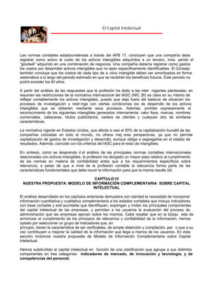 El Capital Intelectual

Las normas contables estadounidenses a través del APB 17, concluyen que una compañía debe
registrar como activo el costo de los activos intangibles adquiridos a un tercero, inclu yendo el
“
goodwill” adquirido en una combinación de negocios. Una compañía debería registrar como gastos
los costos por desarrollar activos intangibles que no sean específicamente identificables. El Consejo
también concluye que los costos de cada tipo de a ctivo intangible deben ser amortizados en forma
sistemática a lo largo del periodo estimado en que se recibirán los beneficios futuros. Este periodo no
podrá exceder los 40 años.
A partir del análisis de las respuestas que la profesión ha dado a las inter rogantes planteadas, en
resumen las restricciones de la normativa internacional del IASC (NIC 38) es clara en su intento de
reflejar contablemente los activos intangibles, puesto que deja fuera del balance de situación los
procesos de investigación y restr inge con ciertas condiciones los de desarrollo de los activos
intangibles que se obtienen mediante esos procesos. Además, prohibe expresamente el
reconocimiento de los siguientes intangibles generados internamente: valor llave, marcas, nombres
comerciales, cabeceras, títulos publicitarios, cartera de clientes y cualquier otro de similares
características.
La normativa vigente en Estados Unidos, que afecta a casi el 50% de la capitalización bursátil de las
compañías cotizadas en todo el mundo, no ofrece mej ores perspectivas, ya que no permite
capitalización de gastos de investigación y desarrollo, aunque obliga a segregarlos en el estado de
resultados. Además, coincide con los criterios del IASC para el resto de intangibles.
En síntesis, como se desprende d el análisis de las principales normas contables internacionales
relacionadas con activos intangibles, la profesión ha otorgado un mayor peso relativo al cumplimiento
de las normas en materia de confiabilidad antes que a los requerimientos específicos sobre
relevancia, a pesar de que a nivel de la profesión contable la relevancia forma parte de las
características fundamentales que debe reunir la información para que la misma resulte útil.
CAPÍTULO IV
NUESTRA PROPUESTA: MODELO DE INFORMACIÓN COMPLEMENTARIA SOBRE CAPITAL
INTELECTUAL
El análisis desarrollado en los capítulos anteriores demuestra con claridad la necesidad de incorporar
información cuantitativa y cualitativa complementaria a los estados contables que incluya indicadores
con base contable y extr acontable que identifiquen, expongan y midan los principales componentes
del capital intelectual de las empresas, y permitan a los usuarios la evaluación del proceso de
administración que las empresas ejercen sobre los mismos. Cabe resaltar que en la búsqu eda de
armonizar el cumplimiento de los principios de relevancia y confiabilidad de la información, hemos
optado por seleccionar un grupo de indicadores que, en
principio, tienen la característica de ser verificables, de simple obtención y compilación, per o que a su
vez contribuyen a mejorar la calidad de la información que llega a manos de los usuarios. En esta
sección incluimos nuestra propuesta de Modelo de Información Complementaria sobre Capital
Intelectual.
Hemos subdividido al capital intelectual en función de una clasificación que agrupa a sus distintos
componentes en tres categorías: indicadores de mercado, de innovación y tecnología, y de
competencias del personal.

 