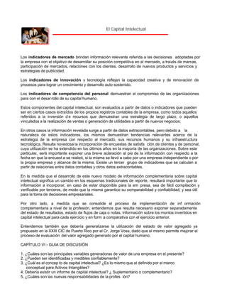 El Capital Intelectual

Los indicadores de mercado brindan información relevante referida a las decisiones adoptadas por
la empresa con el objetivo de desarrollar su posición competitiva en el mercado, a través de marcas,
participación de mercados, relaciones con los clientes, desarrollo de nuevos productos y servicios y
estrategias de publicidad.
Los indicadores de innovación y tecnología reflejan la capacidad creativa y de renovación de
procesos para lograr un crecimiento y desarrollo auto sostenido.
Los indicadores de competencia del personal demuestran el compromiso de las organizaciones
para con el desar rollo de su capital humano.
Estos componentes del capital intelectual, son evaluados a partir de datos o indicadores que pueden
ser en ciertos casos extraídos de los propios registros contables de la empresa, como todos aquellos
referidos a la inversión d e recursos que demuestran una estrategia de largo plazo, o aquellos
vinculados a la realización de ventas o generación de utilidades a partir de nuevos negocios.
En otros casos la información revelada surge a partir de datos extracontables, pero debido a la
naturaleza de estos indicadores, los mismos demuestran tendencias relevantes acerca de la
estrategia de la empresa con respecto al mercado, sus recursos humanos y su infraestructura
tecnológica. Resulta novedosa la incorporación de encuestas de satisfa ción de clientes y de personal,
cuya utilización se ha extendido en los últimos años en la mayoría de las organizaciones. Sobre este
particular, será importante exponer una breve aclaración al pie de la información con respecto a la
fecha en que la encuest a se realizó, si la misma se llevó a cabo por una empresa independiente o por
la propia empresa y alcance de la misma. Existe un tercer grupo de indicadores que se calculan a
partir de relaciones entre datos contables y otros datos extracontables.
En la medida que el desarrollo de este nuevo modelo de información complementaria sobre capital
intelectual significa un cambio en los esquemas tradicionales de reporte, resultará importante que la
información a incorporar, en caso de estar disponible para la em presa, sea de fácil compilación y
verificable por terceros, de modo que la misma garantice su comparabilidad y confiabilidad, y sea útil
para la toma de decisiones empresariales.
Por otro lado, a medida que se consolide el proceso de implementación de inf ormación
complementaria a nivel de la profesión, entendemos que resulta necesario exponer separadamente
del estado de resultados, estado de flujos de caja o notas, información sobre los montos invertidos en
capital intelectual para cada ejercicio y en form a comparativa con el ejercicio anterior.
Entendemos también que debería generalizarse la utilización del estado de valor agregado ya
propuesto en la XXIII CIC de Puerto Rico por el Cr. Jorge Voss, dado que el mismo permite mejorar el
proceso de evaluación del valor agregado generado por el capital humano.
CAPÍTULO VI - GUIA DE DISCUSIÓN
1. ¿Cuáles son las principales variables generadoras de valor de una empresa en el presente?
2. ¿Pueden ser identificadas y medibles confiablemente?
3. ¿Cuál es el concep to de capital intelectual? ¿Es lo mismo que el definido por el marco
conceptual para Activos Intangibles?
4. Debería existir un informe de capital intelectual? ¿ Suplementario o complementario?
5. ¿Cuáles son las nuevas responsabilidades de la profes ión?

 