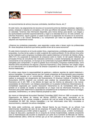 El Capital Intelectual

de reconocimientos de activos (recursos controlados, beneficios futuros, etc.)?
En este marco, las asignaciones de recursos en la economía entre las distintas empresas, regiones y
países, empiezan a basarse en conceptos y crit erios que difieren del pasado. Difieren en contenido y
en velocidad. Tenemos más información disponible, pero menos tiempo para decidir. Los riesgos y
las oportunidades aumentan exponencialmente y viajan a la velocidad de la luz. En este contexto, los
informes financieros, siguen jugando un papel crucial en la asignación de recursos en la economía.
Su adaptación a las nuevas demandas y su comprensión por todos los agentes intervinientes,
adquiere una importancia crucial.

¿Estamos los contadores preparados para responder a estos retos o tienen razón los profesionales
de otras disciplinas al decirnos que hemos perdido el tren de la nueva economía?
En este mismo momento en el mundo existen foros, organizaciones y entidades pensando y haciendo
propuestas, mu chas de las cuales no están surgiendo de nuestra profesión. En los últimos cinco años
se han realizado cuatro congresos mundiales sobre capital intelectual, la Comisión de Valores y Bolsa
(SEC N.Y.) ha auspiciado la realización de simposios sobre la medici ón del capital intelectual, las
principales firmas de consultores han realizados seminarios y creado herramientas de valuación del
conocimiento en las empresas, en Europa se ha conformado el proyecto MERITUM (Medición de los
intangibles para comprender y m ejorar la gestión de la innovación). Empresas multinacionales, como
Skandia (firma escandinava de seguros y servicios financieros) y Dow Chemical, han creado cargos
en sus estructuras con la denominación de Director Corporativo de Capital Intelectual y Dir ector de
Activos Intelectuales.
En ambos casos tienen la responsabilidad de gestionar y elaborar reportes de capital intelectual o
activos intangibles. Ya existen bancos que han creado programas de financiamiento para proyectos
empresariales basadas en e l conocimiento, utilizando un informe sobre Capital Intelectual para
realizar la evaluación del otorgamiento del financiamiento. El American Institute of Certified Public
Accountants (AICPA) organizó una comisión para analizar las características de los in formes
financieros por el año 1991, a los efectos de lograr que los mismos se adecuaran a las nuevas
necesidades de información. Los trabajos presentados en la pasada Conferencia Interamericana de
Contabilidad organizada por nuestra Asociación Interamerica na de Contabilidad (AIC) aportan
también en el sentido de resaltar la necesidad de un mayor nivel de información financiera y no
financiera para poder determinar la capacidad de competencia de la empresa en el futuro, los riesgos
asociados, rendimientos y en ultima instancia proyectar su valor.
Así mismo el International Accountant Standard Committee (IASC) firmó en 1995 un acuerdo con la
Organización de Bolsas de Valores del Mundo (IOSCO) para seguir avanzando en las
reformulaciones de las normas contable s, producto del cual se emitió la Norma Internacional de
Contabilidad 38 (NIC 38), Activos Intangibles y se han reformulado otras NICs vinculadas al
reconocimiento y valuación de activos intangibles.
No todos están conformes, por ejemplo, Manuel García Ay uso Covarsi, en su artículo “
Los
determinantes intangibles del valor de las empresas: El Capital Intelectual” 1999, al referirse a los
,
avances realizados por el IASC señala lo siguiente: “ en el momento actual , el IASC, ha finalizado
...
la etapa de discu sión y aprobación de un conjunto de normas fundamentales, restando únicamente
para la materialización del acuerdo la aceptación por parte de la Comisión de Mercado de Valores
estadounidenses (SEC). Entre las normas que ya se han publicado en el marco del d enominado

 