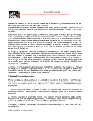 El Capital Intelectual

modelos de presentación de información, deberá cerrar las brechas que ostensiblemente hoy se
perciben entre la información que aporta la contabilidad
tradicional y las que se están utilizando para determinar el valor de las empresas en transacciones d e
fusiones y adquisiciones, así como las que observamos por medio de la evolución de las cotizaciones
de bolsa.
Entendemos que en una primera etapa, la información sobre capital intelectual, deberá ser incluida
como complemento a la información contable t radicional constituida por los estados contables básicos
y sus correspondientes notas explicativas, la cual está basada en el reconocimiento del efecto
monetario de las transacciones sobre el patrimonio de las empresas, con una perspectiva histórica en
la cual predominan los criterios de acumulación de costos., con una fuerte tendencia a favor de
incorporar datos medibles de manera confiable y objetiva en la valuación de activos y transacciones
antes que reconocer la existencia de datos relevantes para los terceros que utilizan la información
para la toma de decisiones.
En el capitulo V planteamos un modelo de información complementaria a los estados contables en el
cual se incluyen, sobre bases comparativas, ciertos datos fundamentales para evaluar las acc iones
que lleva adelante la empresa para el desarrollo de su capital intelectual. Los variables y los
indicadores seleccionados deben ser considerados como una primera aproximación a la formulación
de un modelo de medición del capital intelectual. Creemos que del debate de la Conferencia deberían
surgir pautas para continuar el proceso de definición del concepto de capital intelectual, sus
componentes e indicadores.
Asimismo, creemos que debería generalizarse la utilización del estado del valor agregado y el estado
de riesgo de la empresa, propuestos en la XXIII CIC de Puerto Rico. Respecto al Estado de
Resultados creemos que sería necesario que se revelen por separando los gastos no activados pero
vinculados a los factores generados de capital intelectual
2. Sobre el futuro de la profesión
Desde nuestra perspectiva visualizamos la necesidad de la profesión de comenzar a redefinir su rol,
ateniéndonos a los fuertes cambios que en las empresas y en la economía se están procesando En
este sentido compartimos las ideas de Leif Edvinsson 17, sobre los nuevos e importantes roles para
la profesión:
1. Diseño: utilizar sus nuevas destrezas en diseño de sistemas para ayudar a las empresas a
establecer programas y bases de datos económicamente viables y exactos par a controlar el capital
intelectual.
2. Normas (estándares): Desarrollar normas para elaborar informes estándares sobre capital
intelectual que sean de aceptación generalizada, el cual deberá incluir índices, comparaciones y
políticas.3. Certificación. Formalizar y certificar auditorías del capital intelectual.
4. Navegación. Ayudar a los clientes a identificar patrones y sistemas para la creación de valor y su
gerenciamiento.
3. Cambios a las normas contables

 