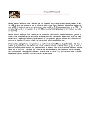 El Capital Intelectual

Desde nuestro punto de vista, creemos que no deberían proponerse cambios sustanciales a la NIC
38 y 22, a pesar de considerar que la primacía del principio de confiabilidad sobre el de relevancia
que la NIC 38 sustenta podría no mantener un justo equilibrio. El debate desarrollado en el IASC 18
durante el proceso de formulación de la NIC 38 demuestra lo complejo que sería introducir cambios
en la norma.
Desde nuestro punto de vista, dado el actual estado de conocimiento sobre el desarrollo, gestión y
medición de intangibles en las empresas, y atenié ndonos a cumplir con la definición de activo dada
por el marco conceptual, opinamos en el sentido de mantener las normas actuales y continuar con el
proceso de construcción de un estado complementario sobre capital intelectual.
Para finalizar, compartimos la opinión de la profesora Sánchez Muñoz (España,1999) 19: “
que el
debate y la proliferación de estudios de casos continúe durante bastante tiempo y que si bien la
reflexión teórica para el avance nos parece básica, el método para alcanzar normas internac ionales
debe ser el inductivo” Es decir, las prácticas de las empresas y las exigencias de los usuarios,
.
principalmente los inversionistas, obligarán a generalizar su utilización y terminaremos en la profesión
elaborando normas contables internacionalment e aceptadas.

 