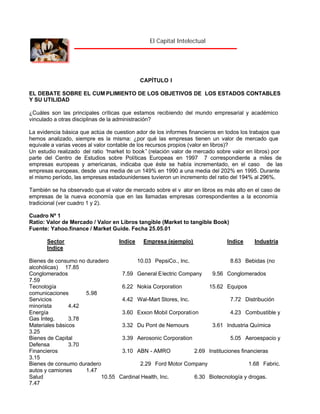 El Capital Intelectual

CAPÍTULO I
EL DEBATE SOBRE EL CUM PLIMIENTO DE LOS OBJETIVOS DE LOS ESTADOS CONTABLES
Y SU UTILIDAD
¿Cuáles son las principales críticas que estamos recibiendo del mundo empresarial y académico
vinculado a otras disciplinas de la administración?
La evidencia básica que actúa de cuestion ador de los informes financieros en todos los trabajos que
hemos analizado, siempre es la misma: ¿por qué las empresas tienen un valor de mercado que
equivale a varias veces al valor contable de los recursos propios (valor en libros)?
Un estudio realizado del ratio “
market to book” (relación valor de mercado sobre valor en libros) por
parte del Centro de Estudios sobre Políticas Europeas en 1997 7 correspondiente a miles de
empresas europeas y americanas, indicaba que éste se había incrementado, en el caso de las
empresas europeas, desde una media de un 149% en 1990 a una media del 202% en 1995. Durante
el mismo período, las empresas estadounidenses tuvieron un incremento del ratio del 194% al 296%.
También se ha observado que el valor de mercado sobre el v alor en libros es más alto en el caso de
empresas de la nueva economía que en las llamadas empresas correspondientes a la economía
tradicional (ver cuadro 1 y 2).
Cuadro Nº 1
Ratio: Valor de Mercado / Valor en Libros tangible (Market to tangible Book)
Fuente: Yahoo.finance / Market Guide. Fecha 25.05.01
Sector
Indice

Indice

Empresa (ejemplo)

Indice

Industria

Bienes de consumo no duradero
10.03 PepsiCo., Inc.
8.63 Bebidas (no
alcohólicas) 17.85
Conglomerados
7.59 General E lectric Company
9.56 Conglomerados
7.59
Tecnología
6.22 Nokia Corporation
15.62 Equipos
comunicaciones
5.98
Servicios
4.42 Wal-Mart Stores, Inc.
7.72 Distribución
minorista
4.42
Energía
3.60 Exxon Mobil Corporation
4.23 Combustible y
Gas Integ.
3.78
Materiales básicos
3.32 Du Pont de Nemours
3.61 Industria Química
3.25
Bienes de Capital
3.39 Aerosonic Corporation
5.05 Aeroespacio y
Defensa
3.70
Financieros
3.10 ABN - AMRO
2.69 Instituciones financieras
3.15
Bienes de consumo duradero
2.29 Ford Motor Company
1.68 Fabric.
autos y camiones
1.47
Salud
10.55 Cardinal Health, Inc.
6.30 Biotecnología y drogas.
7.47

 