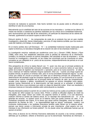 El Capital Intelectual

momento de realizarse la operación. Este hecho también nos da pautas sobre la dificultad para
identificar el valor de una empresa.
Naturalmente que la volatilidad del valor de las acciones en los mercados o curridas en los últimos 12
meses han llevado a cuestionar los planteos realizados por los críticos de la contabilidad tradicional,
pero reconozcamos que más allá de las variaciones y en particular los descensos de los valores del
mercado, igualmente la cot ización supera al valor en libros.
Edmund Jenkins 9, dice: “ los componentes de coste de un producto hoy son en gran medida
…
investigación y desarrollo, bienes intelectuales y servicios. El viejo sistema contable, que nos revela el
coste del material y d el trabajo, no es aplicable”
.
En el mismo sentido dice Leif Edvinsson: 10 “ la contabilidad tradicional resulta inadecuada para
..
captar la dinámica y la naturaleza intangible de la creación de valor en las empresas modernas.”
.
La investigación empírica realizada por académicos como Lev y Zarowin (1998), Beaver y Ryan
(1998), entre otros, han establecido relaciones entre la pérdida de relevancia de la información
contable y la creciente inversión en activos intangibles. Han estudiado el caso de empresas c on alta
inversión en investigación y desarrollo, en las cuales han encontrado que las inversiones en estos
conceptos se ven reflejadas en el precio de las acciones, independientemente del periodo en el cual
fueron contabilizadas.
Otra perspectiva de críti ca la realiza Baruch Lev 11, quien nos dice que el principal problema de
seguir aplicando los tradicionales principios contables en la nueva economía radica en que éstos
parten de la base de registrar una transacción u operación, pero en la nueva economía el valor se
crea o destruye sin haberse realizado ninguna operación. Dice Lev: “ cuando una droga supera las
pruebas clínicas, se genera un inmenso valor, pero no se ha concretado transacción alguna.” La otra
crítica que realiza se vincula al principio con table que él denomina principio de comparación. La
determinación del resultado surge de comparar ingresos con gastos. En una economía en la cual las
inversiones en activos intangibles son la principal fuente de creación de valor, las comparaciones
anuales entre ingresos y gastos, considerando los egresos en activos intangibles como gastos,
generan fuertes distorsiones en la determinación del dato esencial en la sociedad: el beneficio
contable. Esto lleva a que empresas que están en etapa de desarrollo subes timen sus resultados y
empresas maduras en mercados estables estén sobrevaluando su resultado.
Resulta interesante analizar la opinión de Lev sobre los motivos por los cuales a la profesión contable
nos resulta tan difícil aceptar los nuevos retos. Primer o señala la dificultad objetiva de medir los
intangibles, para luego indicar que existe una segunda barrera al cambio, a la cual denomina
coalición informal al cambio del sistema actual. En un reportaje dice textualmente Lev 12 “ A los
gerentes les encanta ; no quieren incluir en el balance nada que pueda volverse sin valor. Y los
contadores comparten ese criterio. Si no tienen que valuar activos intangibles, como los costos de
adquisición de clientes de AOL *, su responsabilidad legal se reduce” (subrayado nuestro). Los
inversores institucionales y los analistas financieros también están felices con el sistema actual;
piensan que tienen acceso a información privada de gran importancia. ¿Qué pasaría con sus
intereses si esa información se hiciera pública?. Co mo puede verse hay poderosas fuerzas que se
oponen al cambio”
.
Otra crítica al alcance de los informes financieros elaborados de acuerdo a las normas contables
definidas por la profesión, refieren al fenómeno que se ha denominado “
Asimetrías de informació n

 