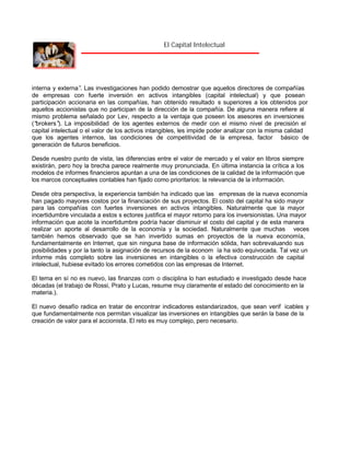 El Capital Intelectual

interna y externa” Las investigaciones han podido demostrar que aquellos directores de compañías
.
de empresas con fuerte inversión en activos intangibles (capital intelectual) y que posean
participación accionaria en las compañías, han obtenido resultado s superiores a los obtenidos por
aquellos accionistas que no participan de la dirección de la compañía. De alguna manera refiere al
mismo problema señalado por Lev, respecto a la ventaja que poseen los asesores en inversiones
(“
brokers” La imposibilidad de los agentes externos de medir con el mismo nivel de precisión el
).
capital intelectual o el valor de los activos intangibles, les impide poder analizar con la misma calidad
que los agentes internos, las condiciones de competitividad de la empresa, factor básico de
generación de futuros beneficios.
Desde nuestro punto de vista, las diferencias entre el valor de mercado y el valor en libros siempre
existirán, pero hoy la brecha parece realmente muy pronunciada. En última instancia la crítica a los
modelos de informes financieros apuntan a una de las condiciones de la calidad de la información que
los marcos conceptuales contables han fijado como prioritarios: la relevancia de la información.
Desde otra perspectiva, la experiencia también ha indicado que las empresas de la nueva economía
han pagado mayores costos por la financiación de sus proyectos. El costo del capital ha sido mayor
para las compañías con fuertes inversiones en activos intangibles. Naturalmente que la mayor
incertidumbre vinculada a estos s ectores justifica el mayor retorno para los inversionistas. Una mayor
información que acote la incertidumbre podría hacer disminuir el costo del capital y de esta manera
realizar un aporte al desarrollo de la economía y la sociedad. Naturalmente que muchas veces
también hemos observado que se han invertido sumas en proyectos de la nueva economía,
fundamentalmente en Internet, que sin ninguna base de información sólida, han sobrevaluando sus
posibilidades y por la tanto la asignación de recursos de la econom ía ha sido equivocada. Tal vez un
informe más completo sobre las inversiones en intangibles o la efectiva construcción de capital
intelectual, hubiese evitado los errores cometidos con las empresas de Internet.
El tema en sí no es nuevo, las finanzas com o disciplina lo han estudiado e investigado desde hace
décadas (el trabajo de Rossi, Prato y Lucas, resume muy claramente el estado del conocimiento en la
materia.).
El nuevo desafío radica en tratar de encontrar indicadores estandarizados, que sean verif icables y
que fundamentalmente nos permitan visualizar las inversiones en intangibles que serán la base de la
creación de valor para el accionista. El reto es muy complejo, pero necesario.

 
