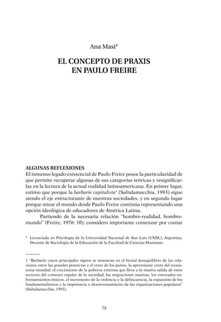 75
Algunas reflexiones
El inmenso legado existencial de Paulo Freire posee la particularidad de
que permite recuperar algunas de sus categorías teóricas y resignificar-
las en la lectura de la actual realidad latinoamericana. En primer lugar,
estimo que porque la barbarie capitalista1
(Saltalamacchia, 1993) sigue
siendo el eje estructurante de nuestras sociedades, y en segundo lugar
porque mirar el mundo desde Paulo Freire continúa representando una
opción ideológica de educadores de América Latina.
Partiendo de la necesaria relación “hombre-realidad, hombre-
mundo” (Freire, 1976: 10), considero importante comenzar por contar
Ana Masi*
EL CONCEPTO DE PRAXIS
EN PAULO FREIRE
*	 Licenciada en Psicología de la Universidad Nacional de San Luis (UNSL), Argentina.
Docente de Sociología de la Educación de la Facultad de Ciencias Humanas.
1 “Barbarie cuyos principales signos se muestran en el brutal desequilibrio de las rela-
ciones entre las grandes potencias y el resto de los países, la apremiante crisis del ecosis-
tema mundial, el crecimiento de la pobreza extrema que lleva a la masiva salida de estos
sectores del contexto regular de la sociedad, las migraciones masivas, los renovados en-
frentamientos étnicos, el incremento de la violencia y la delincuencia, la expansión de los
fundamentalismos y la impotencia y desmoronamiento de las organizaciones populares”
(Saltalamacchia, 1993).
 