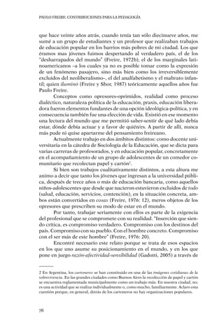 PAULO FREIRE: CONTRIBUCIONES PARA LA PEDAGOGÍA
76
que hace veinte años atrás, cuando tenía tan sólo diecinueve años, me
sumé a un grupo de estudiantes y un profesor que realizaban trabajos
de educación popular en los barrios más pobres de mi ciudad. Los que
éramos mas jóvenes fuimos despertando al verdadero país, el de los
“desharrapados del mundo” (Freire, 1972b), el de los marginales lati-
noamericanos –a los cuales ya no es posible tomar como la expresión
de un fenómeno pasajero, sino más bien como los irreversiblemente
excluidos del neoliberalismo–, el del analfabetismo y el maltrato infan-
til; quien iluminó (Freire y Shor, 1987) teóricamente aquellos años fue
Paulo Freire.
Conceptos como opresores-oprimidos, realidad como proceso
dialéctico, naturaleza política de la educación, praxis, educación libera-
dora fueron elementos fundantes de una opción ideológica-política, y en
consecuencia también fue una elección de vida. Existió en ese momento
una lectura del mundo que me permitió saber-sentir de qué lado debía
estar, dónde debía actuar y a favor de quién/es. A partir de allí, nunca
más pude ni quise apartarme del pensamiento freireano.
Actualmente trabajo en dos ámbitos distintos: como docente uni-
versitaria en la cátedra de Sociología de la Educación, que se dicta para
varias carreras de profesorados, y en educación popular, concretamente
en el acompañamiento de un grupo de adolescentes de un comedor co-
munitario que recolectan papel y cartón2
.
Si bien son trabajos cualitativamente distintos, a esta altura me
animo a decir que tanto los jóvenes que ingresan a la universidad públi-
ca, después de trece años o más de educación bancaria, como aquellos
niños-adolescentes que desde que nacieron estuvieron excluidos de todo
(salud, educación, servicios, contención), en la situación concreta, am-
bos están convertidos en cosas (Freire, 1976: 12), meros objetos de los
opresores que prescriben su modo de estar en el mundo.
Por tanto, trabajar seriamente con ellos es parte de la exigencia
del profesional que se compromete con su realidad. “Inserción que sien-
do crítica, es compromiso verdadero. Compromiso con los destinos del
país. Compromiso con su pueblo. Con el hombre concreto. Compromiso
con el ser más de este hombre” (Freire, 1976: 20).
Encontré necesario este relato porque se trata de esos espacios
en los que uno asume su posicionamiento en el mundo, y en los que
pone en juego razón-afectividad-sensibilidad (Gadotti, 2005) a través de
2 En Argentina, los cartoneros se han constituido en una de las imágenes cotidianas de la
sobrevivencia. En las grandes ciudades como Buenos Aires la recolección de papel y cartón
se encuentra reglamentada municipalmente como un trabajo más. En nuestra ciudad, no;
es una actividad que se realiza individualmente o, como mucho, familiarmente. Aclaro esta
cuestión porque, en general, detrás de los cartoneros no hay organizaciones populares.
 