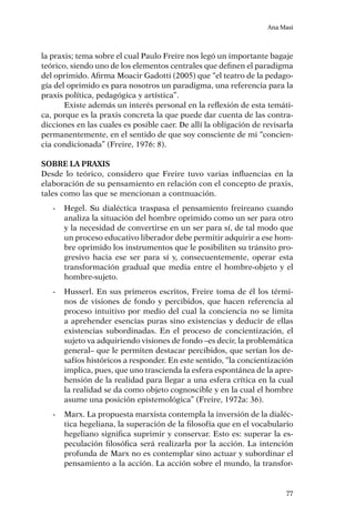 Ana Masi
77
la praxis; tema sobre el cual Paulo Freire nos legó un importante bagaje
teórico, siendo uno de los elementos centrales que definen el paradigma
del oprimido. Afirma Moacir Gadotti (2005) que “el teatro de la pedago-
gía del oprimido es para nosotros un paradigma, una referencia para la
praxis política, pedagógica y artística”.
Existe además un interés personal en la reflexión de esta temáti-
ca, porque es la praxis concreta la que puede dar cuenta de las contra-
dicciones en las cuales es posible caer. De allí la obligación de revisarla
permanentemente, en el sentido de que soy consciente de mi “concien-
cia condicionada” (Freire, 1976: 8).
Sobre la praxis
Desde lo teórico, considero que Freire tuvo varias influencias en la
elaboración de su pensamiento en relación con el concepto de praxis,
tales como las que se mencionan a contnuación.
-	 Hegel. Su dialéctica traspasa el pensamiento freireano cuando
analiza la situación del hombre oprimido como un ser para otro
y la necesidad de convertirse en un ser para sí, de tal modo que
un proceso educativo liberador debe permitir adquirir a ese hom-
bre oprimido los instrumentos que le posibiliten su tránsito pro-
gresivo hacia ese ser para sí y, consecuentemente, operar esta
transformación gradual que media entre el hombre-objeto y el
hombre-sujeto.
-	 Husserl. En sus primeros escritos, Freire toma de él los térmi-
nos de visiones de fondo y percibidos, que hacen referencia al
proceso intuitivo por medio del cual la conciencia no se limita
a aprehender esencias puras sino existencias y deducir de ellas
existencias subordinadas. En el proceso de concientización, el
sujeto va adquiriendo visiones de fondo –es decir, la problemática
general– que le permiten destacar percibidos, que serían los de-
safíos históricos a responder. En este sentido, “la concientización
implica, pues, que uno trascienda la esfera espontánea de la apre-
hensión de la realidad para llegar a una esfera crítica en la cual
la realidad se da como objeto cognoscible y en la cual el hombre
asume una posición epistemológica” (Freire, 1972a: 36).
-	 Marx. La propuesta marxista contempla la inversión de la dialéc-
tica hegeliana, la superación de la filosofía que en el vocabulario
hegeliano significa suprimir y conservar. Esto es: superar la es-
peculación filosófica será realizarla por la acción. La intención
profunda de Marx no es contemplar sino actuar y subordinar el
pensamiento a la acción. La acción sobre el mundo, la transfor-
 