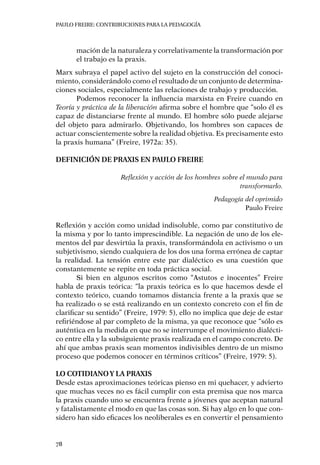 PAULO FREIRE: CONTRIBUCIONES PARA LA PEDAGOGÍA
78
mación de la naturaleza y correlativamente la transformación por
el trabajo es la praxis.
Marx subraya el papel activo del sujeto en la construcción del conoci-
miento, considerándolo como el resultado de un conjunto de determina-
ciones sociales, especialmente las relaciones de trabajo y producción.
Podemos reconocer la influencia marxista en Freire cuando en
Teoría y práctica de la liberación afirma sobre el hombre que “solo él es
capaz de distanciarse frente al mundo. El hombre sólo puede alejarse
del objeto para admirarlo. Objetivando, los hombres son capaces de
actuar conscientemente sobre la realidad objetiva. Es precisamente esto
la praxis humana” (Freire, 1972a: 35).
Definición de praxis en Paulo Freire
Reflexión y acción de los hombres sobre el mundo para
transformarlo.
Pedagogía del oprimido
Paulo Freire
Reflexión y acción como unidad indisoluble, como par constitutivo de
la misma y por lo tanto imprescindible. La negación de uno de los ele-
mentos del par desvirtúa la praxis, transformándola en activismo o un
subjetivismo, siendo cualquiera de los dos una forma errónea de captar
la realidad. La tensión entre este par dialéctico es una cuestión que
constantemente se repite en toda práctica social.
Si bien en algunos escritos como “Astutos e inocentes” Freire
habla de praxis teórica: “la praxis teórica es lo que hacemos desde el
contexto teórico, cuando tomamos distancia frente a la praxis que se
ha realizado o se está realizando en un contexto concreto con el fin de
clarificar su sentido” (Freire, 1979: 5), ello no implica que deje de estar
refiriéndose al par completo de la misma, ya que reconoce que “sólo es
auténtica en la medida en que no se interrumpe el movimiento dialécti-
co entre ella y la subsiguiente praxis realizada en el campo concreto. De
ahí que ambas praxis sean momentos indivisibles dentro de un mismo
proceso que podemos conocer en términos críticos” (Freire, 1979: 5).
Lo cotidianoy la praxis
Desde estas aproximaciones teóricas pienso en mi quehacer, y advierto
que muchas veces no es fácil cumplir con esta premisa que nos marca
la praxis cuando uno se encuentra frente a jóvenes que aceptan natural
y fatalistamente el modo en que las cosas son. Si hay algo en lo que con-
sidero han sido eficaces los neoliberales es en convertir el pensamiento
 