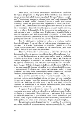 PAULO FREIRE: CONTRIBUCIONES PARA LA PEDAGOGÍA
80
Otras veces, los alumnos se resisten a abandonar su condición
de objetos porque ello los despojaría de la comodidad que ofrecen el
placer, la inmediatez, lo liviano y superficial. Afirman: “¡No nos compli-
que!”; “Nosotros no tenemos la culpa de lo que pasa”; o directamente “El
mundo no se puede cambiar”. Además de provocar mucha tristeza, esto
nos obliga a todos los que creemos en “la posibilidad de otra sociedad”
(Gadotti, 1993) a redoblar los esfuerzos para demostrar que la historia
no es un conjunto de acontecimientos que se suceden mecánicamente,
sino el producto de la decisión de los hombres, y que cada época his-
tórica se revela ante el hombre como desafío, como situación límite a
superar entre el ser más y el ser inacabado que somos. Por tanto, si la
cultura es creación de los hombres, no existe ningún determinismo fatal
que impida recrearla, hacerla nuestra, volverla humana.
Con los adolescentes cartoneros, en tanto, la praxis se plantea
de modo diferente. El mayor esfuerzo está puesto en no quedarnos su-
midos en el activismo. Es cierto que las urgencias económicas que los
chicos tienen actúan como un obstáculo para la reflexión, pero sería
erróneo pensar en ellas como determinantes.
El nudo, obviamente, se encuentra en la situación estructural de
deshumanización a la que son sometidos a diario. No se plantean el ser
más porque la violencia que se ejerce contra ellos niega la condición
humana. Actúan desde la “prescripción” (Freire, 1972b: 43) de sus con-
ciencias albergando la conciencia del opresor, mirándose con los ojos
del opresor. Grafica muy bien esta situación un relato del Subcoman-
dante Marcos, del Ejército Zapatista de Liberación Nacional (EZLN), en
el que narra que el león mata mirando a su enemigo más débil, porque
el animalito más débil no se está viendo a sí mismo y a su fuerza, sino
que se está mirando con los ojos del león que ve su miedo y que, viéndolo
temeroso, lo vence (Subcomandante Insurgente Marcos, 1999).
En la práctica concreta, muchas veces la discusión con los jóve-
nes se da en torno a esta dualidad interna oprimido-opresor, ya que las
normas que se ponen entre ellos son autoritarias y duras, los vínculos
tienden a ser violentos, reproduciendo la ley del más fuerte e identifi-
cando su ser hombre con el ser opresor, fenómeno al que Paulo Freire
denomina “adherencia al opresor” (1972b: 41).
A algunos de estos jóvenes los hemos visto, con dolor e indigna-
ción, optar por sumar violencia a la violencia inclinándose por el robo,
las drogas, la prostitución. Ellos constituyen el testimonio de la cultura
necrófila del opresor de la que hablaba Paulo Freire, una cultura que
acentúa como rasgos constitutivos el carácter violento y delincuencial
de los pobres, que opera como una suerte de profecía autocumplida.
La recolección-venta de papel y cartón y el reciclaje de los mismos
a través de un taller de artesanía permiten situarnos alrededor del eje del
 