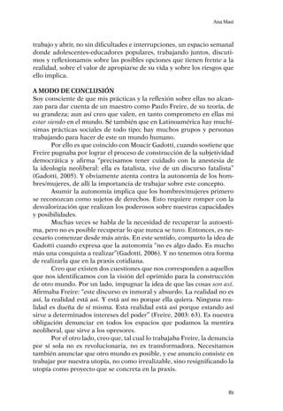 Ana Masi
81
trabajo y abrir, no sin dificultades e interrupciones, un espacio semanal
donde adolescentes-educadores populares, trabajando juntos, discuti-
mos y reflexionamos sobre las posibles opciones que tienen frente a la
realidad, sobre el valor de apropiarse de su vida y sobre los riesgos que
ello implica.
A modo de conclusión
Soy consciente de que mis prácticas y la reflexión sobre ellas no alcan-
zan para dar cuenta de un maestro como Paulo Freire, de su teoría, de
su grandeza; aun así creo que valen, en tanto comprometo en ellas mi
estar siendo en el mundo. Sé también que en Latinoamérica hay muchí-
simas prácticas sociales de todo tipo; hay muchos grupos y personas
trabajando para hacer de este un mundo humano.
Por ello es que coincido con Moacir Gadotti, cuando sostiene que
Freire pugnaba por lograr el proceso de construcción de la subjetividad
democrática y afirma “precisamos tener cuidado con la anestesia de
la ideología neoliberal: ella es fatalista, vive de un discurso fatalista”
(Gadotti, 2005). Y obviamente atenta contra la autonomía de los hom-
bres/mujeres, de allí la importancia de trabajar sobre este concepto.
Asumir la autonomía implica que los hombres/mujeres primero
se reconozcan como sujetos de derechos. Esto requiere romper con la
desvalorización que realizan los poderosos sobre nuestras capacidades
y posibilidades.
Muchas veces se habla de la necesidad de recuperar la autoesti-
ma, pero no es posible recuperar lo que nunca se tuvo. Entonces, es ne-
cesario comenzar desde más atrás. En este sentido, comparto la idea de
Gadotti cuando expresa que la autonomía “no es algo dado. Es mucho
más una conquista a realizar”(Gadotti, 2006). Y no tenemos otra forma
de realizarla que en la praxis cotidiana.
Creo que existen dos cuestiones que nos corresponden a aquellos
que nos identificamos con la visión del oprimido para la construcción
de otro mundo. Por un lado, impugnar la idea de que las cosas son así.
Afirmaba Freire: “este discurso es inmoral y absurdo. La realidad no es
así, la realidad está así. Y está así no porque ella quiera. Ninguna rea-
lidad es dueña de sí misma. Esta realidad está así porque estando así
sirve a determinados intereses del poder” (Freire, 2003: 63). Es nuestra
obligación denunciar en todos los espacios que podamos la mentira
neoliberal, que sirve a los opresores.
Por el otro lado, creo que, tal cual lo trabajaba Freire, la denuncia
por sí sola no es revolucionaria, no es transformadora. Necesitamos
también anunciar que otro mundo es posible, y ese anuncio consiste en
trabajar por nuestra utopía, no como irrealizable, sino resignificando la
utopía como proyecto que se concreta en la praxis.
 