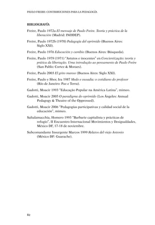 PAULO FREIRE: CONTRIBUCIONES PARA LA PEDAGOGÍA
82
Bibliografía
Freire, Paulo 1972a El mensaje de Paulo Freire. Teoría y práctica de la
liberación (Madrid: INODEP).
Freire, Paulo 1972b (1970) Pedagogía del oprimido (Buenos Aires: 		
Siglo XXI).
Freire, Paulo 1976 Educación y cambio (Buenos Aires: Búsqueda).
Freire, Paulo 1979 (1971) “Astutos e inocentes” en Concientização: teoría y
prática da libertação. Uma introdução ao pensamento de Paulo Freire
(San Pablo: Cortez & Moraes).
Freire, Paulo 2003 El grito manso (Buenos Aires: Siglo XXI).
Freire, Paulo y Shor, Ira 1987 Medo e ousadia: o cotidiano do profesor 	
(Río de Janeiro: Paz e Terra).
Gadotti, Moacir 1993 “Educação Popular na América Latina”, mimeo.
Gadotti, Moacir 2005 O paradigma do oprimido (Los Ángeles: Annual
Pedagogy & Theatre of the Oppressed).
Gadotti, Moacir 2006 “Pedagogías participativas y calidad social de la
educación”, mimeo.
Saltalamacchia, Homero 1993 “Barbarie capitalista y prácticas de
refugio”, II Encuentro Internacional Movimientos y Desigualdades,
México DF, 17-18 de noviembre.
Subcomandante Insurgente Marcos 1999 Relatos del viejo Antonio 	
(México DF: Guarache).
 
