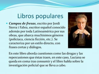 Libros populares
 Campos de fresas, escrito por Jordi

Sierra i Fabra, escritor español conocido
además por toda Latinoamérica por sus
obras, que abarca muchísimos géneros
(policiaca, ciencia ficción, etc.). Se
caracteriza por un estilo directo, con
frases cortas y diálogos.
En este libro aborda cuestiones como las drogas y las
repercusiones que éstas traen, en este caso, Luciana se
queda en coma tras consumir y el libro habla sobre la
investigación policial que se lleva a cabo.

 