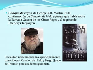  Choque de reyes, de George R.R. Martin. Es la

continuación de Canción de hielo y fuego, que habla sobre
la llamada Guerra de los Cinco Reyes y el regreso de
Daenerys Targaryen.

Este autor norteamericano es principalmente
conocido por Canción de Hielo y Fuego (Juego
de Tronos), pero es además guionista.

 