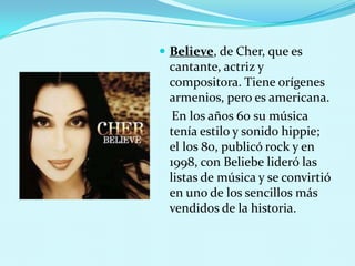  Believe, de Cher, que es

cantante, actriz y
compositora. Tiene orígenes
armenios, pero es americana.
En los años 60 su música
tenía estilo y sonido hippie;
el los 80, publicó rock y en
1998, con Beliebe lideró las
listas de música y se convirtió
en uno de los sencillos más
vendidos de la historia.

 
