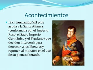 Acontecimientos
 1822: Fernando VII pide

ayuda a la Santa Alianza
(conformada por el Imperio
Ruso, el Sacro Imperio
Germánico y el Prusiano) que
deciden intervenir para
derrocar a los liberales y
reponer al monarca en el uso
de su plena soberanía.

 