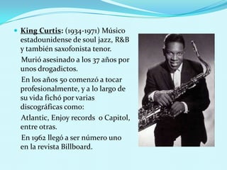  King Curtis: (1934-1971) Músico

estadounidense de soul jazz, R&B
y también saxofonista tenor.
Murió asesinado a los 37 años por
unos drogadictos.
En los años 50 comenzó a tocar
profesionalmente, y a lo largo de
su vida fichó por varias
discográficas como:
Atlantic, Enjoy records o Capitol,
entre otras.
En 1962 llegó a ser número uno
en la revista Billboard.

 