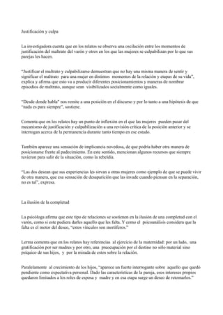 Justificación y culpa
La investigadora cuenta que en los relatos se observa una oscilación entre los momentos de
justificación del maltrato del varón y otros en los que las mujeres se culpabilizan por lo que sus
parejas les hacen.
“Justificar el maltrato y culpabilizarse demuestran que no hay una misma manera de sentir y
significar el maltrato para una mujer en distintos momentos de la relación y etapas de su vida”,
explica y afirma que esto va a producir diferentes posicionamientos y maneras de nombrar
episodios de maltrato, aunque sean visibilizados socialmente como iguales.
“Desde donde habla" nos remite a una posición en el discurso y por lo tanto a una hipótesis de que
“nada es para siempre”, sostiene.
Comenta que en los relatos hay un punto de inflexión en el que las mujeres pueden pasar del
mecanismo de justificación y culpabilización a una revisión crítica de la posición anterior y se
interrogan acerca de la permanencia durante tanto tiempo en ese estado.
También aparece una sensación de implicancia novedosa, de que podría haber otra manera de
posicionarse frente al padecimiento. En este sentido, mencionan algunos recursos que siempre
tuvieron para salir de la situación, como la rebeldía.
“Las dos desean que sus experiencias les sirvan a otras mujeres como ejemplo de que se puede vivir
de otra manera, que esa sensación de desaparición que las invade cuando piensan en la separación,
no es tal”, expresa.

La ilusión de la completud
La psicóloga afirma que este tipo de relaciones se sostienen en la ilusión de una completud con el
varón, como si este pudiera darles aquello que les falta. Y como el psicoanálisis considera que la
falta es el motor del deseo, “estos vínculos son mortíferos.”
Lerma comenta que en los relatos hay referencias al ejercicio de la maternidad: por un lado, una
gratificación por ser madres y por otro, una preocupación por el destino no sólo material sino
psíquico de sus hijos, y por la mirada de estos sobre la relación.
Paralelamente al crecimiento de los hijos, “aparece un fuerte interrogante sobre aquello que quedó
pendiente como expectativa personal. Dado las características de la pareja, esos intereses propios
quedaron limitados a los roles de esposa y madre y en esa etapa surge un deseo de retomarlos.”

 