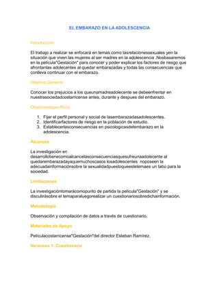 EL EMBARAZO EN LA ADOLESCENCIA
Introducción
El trabajo a realizar se enfocará en temas como lasrelacionessexuales yen la
situación que viven las mujeres al ser madres en la adolescencia .Nosbasaremos
en la película"Gestación" para conocer y poder explicar los factores de riesgo que
afrontanlas adolecentes al quedar embarazadas y todas las consecuencias que
conlleva continuar con el embarazo.
Objetivo General
Conocer los prejuicios a los queunamadreadolecente se debeenfrentar en
nuestrasociedadcostarricense antes, durante y despues del embarazo.
Objetivosespecíficos
1. Fijar el perfil personal y social de lasembarazadasadolescentes.
2. Identificarfactores de riesgo en la población de estudio.
3. Establecerlasconsecuencias en psicologicasdelembarazo en la
adolescencia.
Alcances
La investigación en
desarrollotienecomoalcancelasconsecuenciasquesufreunaadolecente al
quedarembarazadayaquemuchoscasos losadolescentes noposeen la
adecuadainformaciónsobre la sexualidadpuestoqueestetemaes un tabú para la
sociedad.
Limitaciones
La investigacióntomarácomopunto de partida la película"Gestación" y se
discutirásobre el temaparaluegorealizar un cuestionariosobredichainformación.
Metodología
Observación y compilación de datos a través de cuestionario.
Materiales de Apoyo
Películacostarricense"Gestación"del director Esteban Ramírez.
Veranexo 1: Cuestionario
 