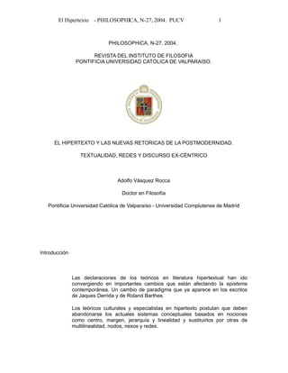 El Hipertexto - PHILOSOPHICA, N-27, 2004. PUCV

1

PHILOSOPHICA, N-27, 2004.
REVISTA DEL INSTITUTO DE FILOSOFIA
PONTIFICIA UNIVERSIDAD CATÓLICA DE VALPARAISO.

EL HIPERTEXTO Y LAS NUEVAS RETORICAS DE LA POSTMODERNIDAD.
TEXTUALIDAD, REDES Y DISCURSO EX-CÉNTRICO

Adolfo Vásquez Rocca
Doctor en Filosofía
Pontificia Universidad Católica de Valparaíso - Universidad Complutense de Madrid

Introducción

Las declaraciones de los teóricos en literatura hipertextual han ido
convergiendo en importantes cambios que están afectando la episteme
contemporánea. Un cambio de paradigma que ya aparece en los escritos
de Jaques Derrida y de Roland Barthes.
Los teóricos culturales y especialistas en hipertexto postulan que deben
abandonarse los actuales sistemas conceptuales basados en nociones
como centro, margen, jerarquía y linealidad y sustituirlos por otras de
multilinealidad, nodos, nexos y redes.

 