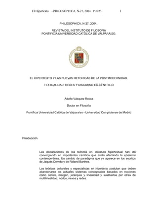 El Hipertexto - PHILOSOPHICA, N-27, 2004. PUCV 1
PHILOSOPHICA, N-27, 2004.
REVISTA DEL INSTITUTO DE FILOSOFIA
PONTIFICIA UNIVERSIDAD CATÓLICA DE VALPARAISO.
EL HIPERTEXTO Y LAS NUEVAS RETORICAS DE LA POSTMODERNIDAD.
TEXTUALIDAD, REDES Y DISCURSO EX-CÉNTRICO
Adolfo Vásquez Rocca
Doctor en Filosofía
Pontificia Universidad Católica de Valparaíso - Universidad Complutense de Madrid
Introducción
Las declaraciones de los teóricos en literatura hipertextual han ido
convergiendo en importantes cambios que están afectando la episteme
contemporánea. Un cambio de paradigma que ya aparece en los escritos
de Jaques Derrida y de Roland Barthes.
Los teóricos culturales y especialistas en hipertexto postulan que deben
abandonarse los actuales sistemas conceptuales basados en nociones
como centro, margen, jerarquía y linealidad y sustituirlos por otras de
multilinealidad, nodos, nexos y redes.
 