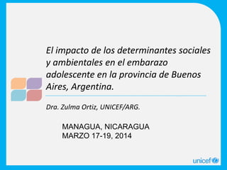 Dra. Zulma Ortiz, UNICEF/ARG.
El impacto de los determinantes sociales
y ambientales en el embarazo
adolescente en la provincia de Buenos
Aires, Argentina.
MANAGUA, NICARAGUA
MARZO 17-19, 2014
 