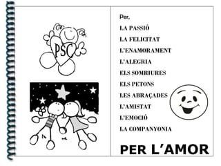 Per,
LA PASSIÓ
LA FELICITAT
L’ENAMORAMENT
L’ALEGRIA
ELS SOMRIURES
ELS PETONS
LES ABRAÇADES
L’AMISTAT
L’EMOCIÓ
LA COMPANYONIA
PER L’AMOR
 