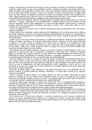 maneras. Una de ellas es el Control de los Sueños, mismo que resulta muy sencillo y se aprende con facilidad.
Usted no puede contar con que una luz brillante lo ayude a recordar sus sueños, pero puede confiar en el
efecto acumulativo de ¿programarse mientras está a nivel, para recordarlos. Mientras medita justamente antes
de irse a dormir, diga: "Quiero recordar un sueño. Voy a recordar un sueño". Ahora duérmase con papel y lápiz
junto a su cama. Cuando se despierte, ya sea por la noche o en la mañana, escriba lo que recuerde de un
sueño. Siga practicando esto noche tras noche y su recordación será más clara y más completa. Cuando se
sienta satisfecho de haber desarrollado su habilidad, estará preparado para el segundo paso:
Durante su sesión de meditación, antes de dormirse, repase un problema que se pueda resolver por medio de
información o consejos. Asegúrese de que verdaderamente le interesa resolverlo, pues las preguntas ociosas
producen respuestas ociosas. Ahora prográmese a sí mismo con estas palabras: "Quiero tener un sueño que
contenga información para resolver el problema que tengo en mente. Voy a tener dicho sueño, lo voy a
recordar y lo voy a comprender"
Cuando se despierte por la noche o por la mañana, reconstruya el sueño que recuerde en forma más vivida y
busque su significado.
Como mencioné con anterioridad, nuestro método para la interpretación de los sueños tiene que ser diferente
del método freudiano, en v
irtud de que nosotros generamos deliberadamente los sueños. En consecuencia, si
acaso está usted familiarizado con la interpretación freudiana de los sueños, olvídese de ella para los efectos
de Control Mental.
Imagine lo que Freud diría acerca de este sueño: un hombre se encontraba en medio de la selva rodeado de
salvajes. Se estaban acercando a él en actitud amenazadora, alzando y bajando sus lanzas. Cada lanza tenía
un agujero en la punta. Cuando se despertó vio su sueño como la respuesta a un problema que habla
obsesionado su trabajo: cómo diseñar una máquina de coser. Podía hacer que la aguja subiera y bajara, pero
no que cosiera... hasta que su sueño le dijo que hiciera un agujero en la punta. El hombre era Elias Howe,
inventor de la primera máquina de coser práctica.
Un graduado de Control Mental atribuye al control de los sueños el mérito de haberle salvado la vida. En la
víspera de un viaje de siete días en motocicleta, él programó un sueño para que le advirtiera de cualquier
peligro en particular que él pudiera enfrentar. La mayor parte de los viajes prolongados que había hecho con
anterioridad se habían caracterizado por pequeños percances: un neumático desinflado en una ocasión; tierra
en la manguera del combustible en otra; y en su último viaje, una nevada imprevista.
Soñó que estaba en la casa de un amigo. Para cenar le servían un plato lleno de ejotes(Habichuelas tiernas
en su vaina.) crudos, en tanto que todos los demás saboreaban una deliciosa quiche Lorraine. ¿Significaba
esto que tenía q abstenerse de comer ejotes a lo largo de su viaje? El peligro de que esto sucediera era
ue
mínimo, ya que le desagradaban los ejotes, particularmente crudos. ¿Significaba el sueño que ya no era
bienvenido en la casa de su amigo? No, él tenía confianza en su amistad; además de ello, eso no tenía nada
que ver con su viaje en motocicleta.
Dos días más tarde viajaba a toda velocidad por una carretera de Nueva York, en la madrugada. Era una
hermosa mañana, la carretera estaba en perfectas condiciones, y no había tráfico, excepto por un pequeño
camión que iba adelante.
Cuando se acercó al camión observó que estaba cargado con sacos de ejotes. Recordando su sueño
aminoró la velocidad de 65 a 25 millas por hora; después, al tomar una curva a 15 millas por hora, la llanta
trasera de su motocicleta resbaló un poco en la curva... ¡con algunos ejotes que habían caído del camión! A
una velocidad más alta el resbalón habría resultado serio, posiblemente fatal.
Únicamente usted puede interpretar los sueños que decide tener. Con una autoprogramación anticipada y
ordenada para comprender sus sueños, tendrá una "corazonada" en cuanto a significado.(La corazonada con
frecuencia constituye el medio por el cual nuestro subconsciente, silenciosamente se comunica con nosotros.
Con práctica usted adquirirá una confianza cada vez mayor en estas corazonadas programadas.
Las palabras que he sugerido emplear para la autoprogramación son aquellas que utilizamos en las clases de
Control Mental. También funcionarán otras palabras, pero en caso de que llegue a tomar un curso de Control
Mental, ya estará condicionado y tendrá una experiencia más plena si ha arraigado las palabras exactas con
anticipación, en el nivel Alfa.
Si es paciente con el Control de los Sueños y lo practica, descubrirá uno de los recursos mentales más
valiosos. No espere razonablemente convertirse en un ganador de la lotería: es parte del sistema de las
loterías el que sean pocos los que ganen. Pero es parte de la naturaleza de la vida el que todo el mundo puede
ganar mucho más de lo que ofrecen las loterías.

17

 
