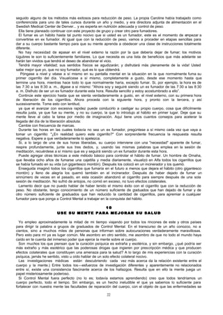 seguido alguno de los métodos más exitosos para reducción de peso. La propia Caroline había trabajado como
conferencista para uno de tales cursos durante un año y medio, y era directora adjunta de alimentación en el
Swedish Medical Center de Denver... y es experta en nutrición adecuada y control de peso.
Ella tiene planeado continuar con este proyecto de grupo y crear otro para fumadores.
El fumar es un hábito hasta tal punto nocivo que si usted es un fumador, este es el momento de empezar a
convertirse en ex fumador. Al igual que con la reducción de peso, vamos a proceder en etapas sencillas para
dar a su cuerpo bastante tiempo para que su mente aprenda a obedecer una clase de instrucciones totalmente
diferente.
No hay necesidad de r pasar en el nivel externo la razón por la que debería dejar de fumar; los motivos
e
lúgubres le son lo suficientemente familiares. Lo que necesita es una lista de beneficios que más adelante se
harán tan vividos que tendrá el deseo de abandonar el vicio.
Tendrá mayor vitalidad; sus sentidos físicos se agudizarán; y disfrutará más plenamente de la vida! Usted
sabe mejor que yo, que no soy fumador, qué es lo que obtendrá.
Póngase a nivel y véase a sí mismo en su pantalla mental en la situación en la que normalmente fuma su
primer cigarrillo del día. Visualícese a sí mismo, completamente a gusto, desde ese momento hasta que
termine una hora, mientras hace todo lo que normalmente haría, excepto fumar. Si, por ejemplo, la hora es de
las 7:30 a las 8:30 a. m., dígase a sí mismo: "Ahora soy y seguiré siendo un ex fumador de las 7:30 a las 8:30
a. m. Disfruto de ser un ex fumador durante esta hora. Resulta sencillo y estoy acostumbrado a ello”.
Continúe este ejercicio hasta que se sienta verdaderamente a gusto, en el nivel externo, con su primera hora
de liberación de los cigarrillos. Ahora proceda con la siguiente hora, y pronto con la tercera, y así
sucesivamente. Tome esto con lentitud,
ya que el avanzar con excesiva rapidez puede conducirlo a castigar su propio cuerpo, cosa que difícilmente
resulta justa, ya que fue su mente, y no su cuerpo, la que lo introdujo al hábito en primer lugar. Deje que su
mente lleve al cabo la tarea por medio de imaginación. Aquí tiene unos cuantos consejos para acelerar la
llegada del día de la liberación absoluta:
Cambie con frecuencia de marcas.
Durante las horas en las cuales todavía no sea un ex fumador, pregúntese a sí mismo cada vez que vaya a
tomar un cigarrillo: "¿En realidad quiero este cigarrillo?" Con sorprendente frecuencia la respuesta resulta
negativa. Espere a que verdaderamente lo apetezca.
Si, a lo largo de una de sus horas liberadas, su cuerpo interviene con una "necesidad" aparente de fumar,
respire profundamente, junte sus tres dedos, y, usando las mismas palabras que emplea en la sesión de
meditación, recuérdese a sí mismo que es y seguirá siendo un ex fumador durante esta hora.
Puede agregar otras técnicas a este método básico para controlar el hábito de fumar. Un hombre de Omaha,
que llevaba ocho años de fumarse una cajetilla y media diariamente, visualizó en Alfa todos los cigarrillos que
se había fumado en su vida (un gigantesco montón). Después los colocó en un incinerador y los quemó.
Enseguida imaginó todos los cigarrillos que fumaría en el futuro a menos que dejara el hábito (otro gigantesco
montón) y lleno de alegría los quemó también en el incinerador. Después de haber dejado de fumar un
sinnúmero de veces en el pasado, en esta ocasión abandonó el cigarrillo para siempre después de una sola
sesión de meditación. No sufrió de antojos, no comió en exceso, no tuvo efectos colaterales.
Lamento decir que no puedo hablar de haber tenido el mismo éxito con el cigarrillo que con la reducción de
peso. No obstante, tengo conocimiento de un número suficiente de g
raduados que han dejado de fumar y de
otro número suficiente de graduados que han reducido la cantidad de cigarrillos, para apremiar a cualquier
fumador para que ponga a Control Mental a trabajar en la conquista del hábito.
10
USE SU MENTE PARA MEJORAR SU SALUD
Yo empleo aproximadamente la mitad de mi tiempo viajando por todos los rincones de este y otros países
para dirigir la palabra a grupos de graduados de Control Mental. En el transcurso de un año conozco, no a
cientos, sino a muchos miles de personas que informan sobre autocuraciones verdaderamente maravillosas.
Pero esto para mí ya es lugar común. Me asombro en otro sentido, me asombro de que no todo el mundo haya
caído en te cuenta del inmenso poder que ejerce la mente sobre el cuerpo.
Son muchos los que piensan que la curación psíquica es extraña y esotérica, y sin embargo, ¿qué podría ser
más extraño y más esotérico que las poderosas drogas que ingieren por prescripción médica y que producen
efectos colaterales que constituyen una amenaza para la salud? A lo largo de mis experiencias con la curación
psíquica, jamás he sentido, visto u oído hablar de un solo efecto colateral nocivo.
Las investigaciones médicas están descubriendo cada vez más acerca da la relación existente entre el
cuerpo y la mente.) Entre todos los—esfuerzos de investigación diferentes y aparentemente no relacionados
entre sí, existe una consistencia fascinante acerca de los hallazgos. Resulta que en ello la mente juega un
papel misteriosamente poderoso.
Si Control Mental fuera perfecto (no lo es; todavía estamos aprendiendo) creo que todos tendríamos un
cuerpo perfecto, todo el tiempo. Sin embargo, es un hecho ineludible el que ya sabemos lo suficiente para
fortalecer con nuestra mente las facultades de reparación del cuerpo, con el objeto de que las enfermedades se
22

 