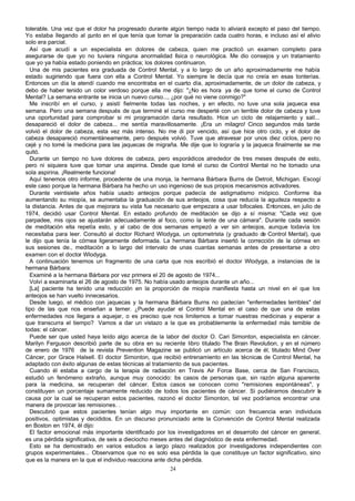 tolerable. Una vez que el dolor ha progresado durante algún tiempo nada lo aliviará excepto el paso del tiempo.
Yo estaba llegando al p
unto en el que tenía que tomar la preparación cada cuatro horas, e incluso así el alivio
solo era parcial.
Así que acudí a un especialista en dolores de cabeza, quien me practicó un examen completo para
asegurarse de que yo no tuviera ninguna anormalidad f sica o neurológica. Me dio consejos y un tratamiento
í
que yo ya había estado poniendo en práctica; los dolores continuaron.
Una de mis pacientes era graduada de Control Mental, y a lo largo de un año aproximadamente me había
estado sugiriendo que fuera con ella a Control Mental. Yo siempre le decía que no creía en esas tonterías.
Entonces un día la atendí cuando me encontraba en el cuarto día, aproximadamente, de un dolor de cabeza, y
debo de haber tenido un color verdoso porque ella me dijo: "¿No es hora ya de que tome el curso de Control
Mental? La semana entrante se inicia un nuevo curso..., ¿por qué no viene conmigo?"
Me inscribí en el curso, y asistí fielmente todas las noches, y en efecto, no tuve una sola jaqueca esa
semana. Pero una semana después de que terminé el curso me desperté con un terrible dolor de cabeza y tuve
una oportunidad para comprobar si mi programación daría resultado. Hice un ciclo de relajamiento y salí...
desapareció el dolor de cabeza... me sentía maravillosamente. ¡Era un milagro! Cinco segundos más tarde
volvió el dolor de cabeza, esta vez más intenso. No me di por vencido, así que hice otro ciclo, y el dolor de
cabeza desapareció momentáneamente, pero después volvió. Tuve que atravesar por unos diez ciclos, pero no
cejé y no tomé la medicina para las jaquecas de migraña. Me dije que lo lograría y la jaqueca finalmente se me
quitó.
Durante un tiempo no tuve dolores de cabeza, pero esporádicos alrededor de tres meses después de esto,
pero ni siquiera tuve que tomar una aspirina. Desde que tomé el curso de Control Mental no he tomado una
sola aspirina. ¡Realmente funciona!
Aquí tenemos otro informe, procedente de una monja, la hermana Bárbara Burns de Detroit, Michigan. Escogí
este caso porque la hermana Bárbara ha hecho un uso ingenioso de sus propios mecanismos activadores.
Durante veintisiete años había usado anteojos porque padecía de astigmatismo miópico. Conforme iba
aumentando su miopía, se aumentaba la graduación de sus anteojos, cosa que reducía la agudeza respecto a
la distancia. Antes de que mejorara su vista fue necesario que empezara a usar bifocales. Entonces, en julio de
1974, decidió usar Control Mental. En estado profundo de meditación se dijo a sí misma: "Cada vez que
parpadee, mis ojos se ajustarán adecuadamente al foco, como la lente de una cámara". Durante cada sesión
de meditación ella repetía esto, y al cabo de dos semanas empezó a ver sin anteojos, aunque todavía los
necesitaba para leer. Consultó al doctor Richard Wlodyga, un optometrista (y graduado de Control Mental), que
le dijo que tenía la córnea ligeramente deformada. La hermana Bárbara insertó la corrección de la córnea en
sus sesiones de., meditación a lo largo del intervalo de unas cuantas semanas antes de presentarse a otro
examen con el doctor Wlodyga.
A continuación tenemos un fragmento de una carta que nos escribió el doctor Wlodyga, a instancias de la
hermana Bárbara:
Examiné a la hermana Bárbara por vez primera el 20 de agosto de 1974...
Volví a examinarla el 26 de agosto de 1975. No había usado anteojos durante un año...
[La] paciente ha tenido una reducción en la proporción de miopía manifiesta hasta un nivel en el que los
anteojos se han vuelto innecesarios.
Desde luego, el médico con jaquecas y la hermana Bárbara Burns no padecían "enfermedades terribles" del
tipo de las que nos enseñan a temer. ¿Puede ayudar el Control Mental en el caso de que una de estas
enfermedades nos llegara a aquejar, o es preciso que nos limitemos a tomar nuestras medicinas y esperar a
que transcurra el tiempo? Vamos a dar un vistazo a la que es probablemente la enfermedad más temible de
todas: el cáncer.
Puede ser que usted haya leído algo acerca de la labor del doctor O. Cari Simonton, especialista en cáncer.
Marilyn Ferguson describió parte de su obra en su reciente libro titulado The Brain Revolution, y en el número
de enero de 1976 de la revista Prevention Magazine se publicó un artículo acerca de él, titulado Mind Over
Cáncer, por Grace Halsell. El doctor Simonton, que recibió entrenamiento en las técnicas de Control Mental, ha
adaptado con éxito algunas de estas técnicas al tratamiento de sus pacientes.
Cuando él estaba a cargo de la terapia de radiación en Travis Air Force Base, cerca de San Francisco,
estudió un fenómeno extraño, aunque muy conocido: os casos de personas que, sin razón alguna aparente
l
para la medicina, se recuperan del cáncer. Estos casos se conocen como "remisiones espontáneas", y
constituyen un porcentaje sumamente reducido de todos los pacientes de cáncer. Si pudiéramos descubrir la
causa por la cual se recuperan estos pacientes, razonó el doctor Simonton, tal vez podríamos encontrar una
manera de provocar las remisiones. .
Descubrió que estos pacientes tenían algo muy importante en común: con frecuencia eran individuos
positivos, optimistas y decididos. En un discurso pronunciado ante la Convención de Control Mental realizada
en Boston en 1974, él dijo:
El factor emocional más importante identificado por los investigadores en el desarrollo del cáncer en general,
es una pérdida significativa, de seis a dieciocho meses antes del diagnóstico de esta enfermedad.
Esto se ha demostrado en varios estudios a largo plazo realizados por investigadores independientes con
grupos experimentales... Observamos que no es solo esa pérdida la que constituye un factor significativo, sino
que es la manera en la que el individuo reacciona ante dicha pérdida.
24

 