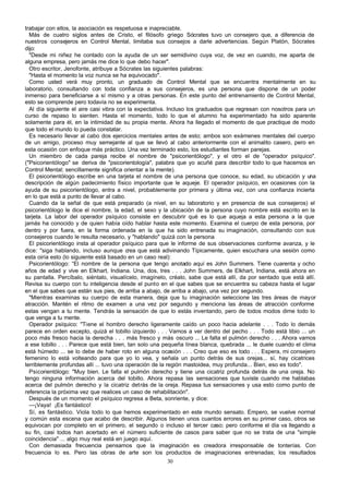 trabajar con ellos, la asociación es respetuosa e inapreciable.
Más de cuatro siglos antes de Cristo, el filósofo griego Sócrates tuvo un consejero que, a diferencia de
nuestros consejeros en Control Mental, limitaba sus consejos a darle advertencias. Según Platón, Sócrates
dijo:
"Desde mi niñez he contado con la ayuda de un ser semidivino cuya voz, de vez en cuando, me aparta de
alguna empresa, pero jamás me dice lo que debo hacer".
Otro escritor, Jenofonte, atribuye a Sócrates las siguientes palabras:
"Hasta el momento la voz nunca se ha equivocado".
Como usted verá muy pronto, un graduado de Control Mental que se encuentra mentalmente en su
laboratorio, consultando con toda confianza a sus consejeros, es una persona que dispone de un poder
inmenso para beneficiarse a sí mismo y a otras personas. En este punto del entrenamiento de Control Mental,
esto se comprende pero todavía no se experimenta.
Al día siguiente el aire casi vibra con la expectativa. Incluso los graduados que regresan con nosotros para un
curso de repaso lo sienten. Hasta el momento, todo lo que el alumno ha experimentado ha sido aparente
solamente para él, en la intimidad de su propia mente. Ahora ha llegado el momento de que practique de modo
que todo el mundo lo pueda constatar.
Es necesario llevar al cabo dos ejercicios mentales antes de esto; ambos son exámenes mentales del cuerpo
de un amigo, proceso muy semejante al que se llevó al cabo anteriormente con el animalito casero, pero en
esta ocasión con enfoque más práctico. Una vez terminado esto, los estudiantes forman parejas.
Un miembro de cada pareja recibe el nombre de "psicorientólogo", y el otro el de "operador psíquico".
("Psicorientólogo" se deriva de "psicorientología", palabra que yo acuñé para describir todo lo que hacemos en
Control Mental; sencillamente significa orientar a la mente).
El psicorientólogo escribe en una tarjeta el nombre de una persona que conoce, su edad, su ubicación y una
descripción de algún padecimiento físico importante que le aqueje. El operador psíquico, en ocasiones con la
ayuda de su psicorientólogo, entra a nivel, probablemente por primera y última vez, con una confianza incierta
en lo que está a punto de llevar al cabo.
Cuando da la señal de que está preparado (a nivel, en su laboratorio y en presencia de sus consejeros) el
psicorientólogo le dice el nombre, la edad, el sexo y la ubicación de la persona cuyo nombre está escrito en la
tarjeta. La labor del operador psíquico consiste en descubrir qué es lo que aqueja a esta persona a la que
jamás ha conocido y de quien había oído hablar hasta este momento. Examina el cuerpo de esta persona, por
dentro y por fuera, en la forma ordenada en la que ha sido entrenada su imaginación, consultando con sus
consejeros cuando le resulta necesario, y "hablando" quizá con la persona
El psicorientólogo insta al operador psíquico para que le informe de sus observaciones conforme avanza, y le
dice: "siga hablando, incluso aunque crea que está adivinando Típicamente, quien escuchara una sesión como
esta oiría esto (lo siguiente está basado en un caso real):
Psicorientólogo: “El nombre de la persona que tengo anotado aquí es John Summers. Tiene cuarenta y ocho
años de edad y vive en Elkhart, Indiana. Una, dos, tres . . . John Summers, de Elkhart, Indiana, está ahora en
su pantalla. Percíbalo, siéntalo, visualícelo, imagínelo, créalo, sabe que está allí, da por sentado que está allí.
Revisa su cuerpo con tu inteligencia desde el punto en el que sabes que se encuentra su cabeza hasta el lugar
en el que sabes que están sus pies, de arriba a abajo, de arriba a abajo, una vez por segundo.
"Mientras examinas su cuerpo de esta manera, deja que tu imaginación seleccione las tres áreas de mayor
atracción. Mantén el ritmo de examen a una vez por segundo y menciona las áreas de atracción conforme
estas vengan a tu mente. Tendrás la sensación de que lo estás inventando, pero de todos modos dime todo lo
que venga a tu mente.
Operador psíquico: "Tiene el hombro derecho ligeramente caído un poco hacia adelante . . . Todo lo demás
parece en orden excepto, quizá el tobillo izquierdo . . . Vamos a ver dentro del pecho . . . Todo está tibio ... un
poco más fresco hacia la derecha . . . más fresco y más oscuro ... Le falta el pulmón derecho . . . Ahora vamos
a ese tobillo . . . Parece que está bien, tan solo una pequeña línea blanca, quebrada ... le duele cuando el clima
está húmedo ... se lo debe de haber roto en alguna ocasión . . . Creo que eso es todo . . . Espera, mi consejero
femenino lo está volteando para que yo lo vea, y señala un punto detrás de sus orejas... sí, hay cicatrices
terriblemente profundas allí ... tuvo una operación de la región mastoidea, muy profunda... Bien, eso es todo".
Psicorientólogo: "Muy bien. Le falta el pulmón derecho y tiene una cicatriz profunda detrás de una oreja. No
tengo ninguna información acerca del tobillo. Ahora repasa las sensaciones que tuviste cuando me hablabas
acerca del pulmón derecho y la cicatriz detrás de la oreja. Repasa tus sensaciones y usa esto como punto de
referencia la próxima vez que realices un caso de rehabilitación".
Después de un momento el psíquico regresa a Beta, sonriente, y dice:
—¡Vaya! ¡Es fantástico!
Sí, es fantástico. Viola todo lo que hemos experimentado en este mundo sensato. Empero, se vuelve normal
y común esta escena que acabo de describir. Algunos tienen unos cuantos errores en su primer caso, otros se
equivocan por completo en el primero, el segundo o incluso el tercer caso; pero conforme el día va llegando a
su fin, casi todos han acertado en el número suficiente de casos para saber que no se trata de una "simple
coincidencia" ... algo muy real está en juego aquí.
Con demasiada frecuencia pensamos que la imaginación es creadora irresponsable de tonterías. Con
frecuencia lo es. Pero las obras de arte son los productos de imaginaciones entrenadas; los resultados
30

 