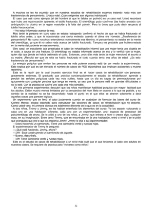A muchos se les ha ocurrido que en nuestros estudios de rehabilitación estamos tratando nada más con
trasferencias de pensamiento. (¡Nada más! ¡Cuan exigentes son algunos individuos!)
El caso que usé como ejemplo (el del hombre al que le faltaba un pulmón) es un caso real. Usted recordará
que hubo una equivocación aparente; el tobillo fracturado. El orientólogo pudo confirmar (las había anotado con
anticipación) la cicatriz en la región mastoide y la falta del pulmón. Pero lo único que pudo decir respecto al
tobillo fracturado fue:
—No estoy informado acerca de eso.
Más tarde la persona en cuyo caso se estaba trabajando confirmó el hecho de que se había fracturado el
tobillo años antes, y que le ocasionaba una cierta molestia cuando el clima era húmedo. ¿Trasferencia de
pensamiento? No como nosotros entendemos normalmente ese término; el pensamiento no estaba en la mente
del orientólogo, ya que él no sabia nada acerca del tobillo fracturado. Tampoco es probable que hubiera estado
en la mente del paciente en ese momento.
Otro caso: un estudiante que practicaba el caso de rehabilitación informó que una mujer tenía una cicatriz en
el codo, a causa de una fractura. El orientólogo no estaba informado acerca de eso y lo verificó con la mujer,
quien dijo que jamás se había lastimado el codo. Entonces, unos días más tarde la mujer mencionó el asunto a
su madre. ¡Resultó ser que de niña se había fracturado el codo cuando tenía tres años de edad ¿Es esto
trasferencia de pensamiento?
La energía psíquica que emiten las personas es más potente cuando está de por medio la supervivencia.
Esto explica por qué es tan elevado el número de casos de PES espontánea que implican accidentes y muerte
repentina.
Esta es la razón por la cual {nuestro ejercicio final es el hacer casos de rehabilitación con personas
gravemente enfermas. El graduado que practica concienzudamente el estudio de rehabilitación aprende a
percibir las señales psíquicas cada vez más sutiles, hasta que un día es capaz de prerrelacionarse psíquicamente con cualquier persona que tenga en mente, ya sea que la persona esté en grandes dificultades o
no lo esté. Con la práctica se vuelve uno cada vez más sensible.
En mis primeros experimentos descubrí que los niños manifiestan habilidad psíquica con mayor facilidad que
los adultos. Están mucho menos limitados por la perspectiva del nivel Beta en cuanto a lo que es posible, y su
sentido de la realidad no se ha desarrollado hasta el punto en el que ellos se atreven solamente a decir
aquellas cosas que parecen lógicas.
Un experimento que se llevó al cabo justamente cuando se acababan de formular las bases del curso de
Control Mental, estaba diseñado para estructurar las sesiones de casos de rehabilitación que he descrito.
Como usted verá, mi primera técnica era totalmente diferente de lo que es en la actualidad.
A dos niños, Tinimy y Jimmy, se les habían enseñado los elementos del curso. Yo los separé, colocando a
cada uno en una habitación diferente, cada uno con un experimentador, una* especie de antecesor del
psicorientólogo de ahora. Se le pidió a uno de los niños, a Jimmy, que entrara a nivel y creara algo, cualquier
cosa, en su imaginación. Entre tanto Timmy, que se encontraba en la otra habitación, entró a nivel y se le pidió
que averiguara qué era lo que se proponía Jimmy. Jimmy le dijo a su experimentador:
—Estoy haciendo un camioncito. Tiene una carrocería verde y ruedas rojas.
El experimentador de Timmy le preguntó:
—¿Qué está haciendo, Jimmy, ahora?
—¡Ah! Está construyendo un camioncito de juguete.
—Bueno, descríbelo.
—]Ah! Tiene carrocería verde y ruedas rojas.
Este es el estudio de casos de rehabilitación a un nivel más sutil que el que llevamos al cabo con adultos en
nuestras clases. Se requiere de práctica para "volverse como niños".

32

 