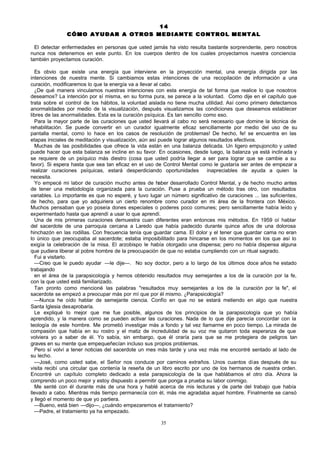 14
CÓMO AYUDAR A OTROS MEDIANTE CONTROL MENTAL
El detectar enfermedades en personas que usted jamás ha visto resulta bastante sorprendente, pero nosotros
nunca nos detenemos en este punto. En los cuerpos dentro de los cuales proyectamos nuestra conciencia
también proyectamos curación.
Es obvio que existe una energía que interviene en la proyección mental, una energía dirigida por las
intenciones de nuestra mente. Si cambiamos estas intenciones de una recopilación de información a una
curación, modificaremos lo que la energía va a llevar al cabo.
¿De qué manera vinculamos nuestras intenciones con esta energía de tal forma que realice lo que nosotros
deseamos? La intención por sí misma, en su forma pura, se parece a la voluntad. Como dije en el capítulo que
trata sobre el control de los hábitos, la voluntad aislada no tiene mucha utilidad. Así como primero detectamos
anormalidades por medio de la visualización, después visualizamos las condiciones que deseamos establecer
libres de las anormalidades. Esta es la curación psíquica. Es tan sencillo como eso.
Para la mayor parte de las curaciones que usted llevará al cabo no será necesario que domine la técnica de
rehabilitación. Se puede convertir en un curador igualmente eficaz sencillamente por medio del uso de su
pantalla mental, como lo hace en los casos de resolución de problemas! De hecho, fe! se encuentra en las
etapas iniciales de meditación y visualización, aún así puede lograr algunos resultados efectivos.
Muchas de las posibilidades que ofrece la vida están en una balanza delicada. Un ligero empujoncito y usted
puede hacer que esta balanza se incline en su favor. En ocasiones, desde luego, la balanza ya está inclinada y
se requiere de un psíquico más diestro (cosa que usted podría llegar a ser para lograr que se cambie a su
favor). Si espera hasta que sea tan eficaz en el uso de Control Mental como le gustaría ser antes de empezar a
realizar curaciones psíquicas, estará desperdiciando oportunidades
inapreciables de ayuda a quien la
necesita.
Yo empecé mi labor de curación mucho antes de haber desarrollado Control Mental, y de hecho mucho antes
de tener una metodología organizada para la curación. Puse a prueba un método tras otro, con resultados
variables. Lo importante es que no esperé, y tuvo lugar un número significativo de curaciones ... las suficientes,
de hecho, para que yo adquiriera un cierto renombre como curador en mi área de la frontera con México.
Muchos pensaban que yo poseía dones especiales o poderes poco comunes; pero sencillamente había leído y
experimentado hasta que aprendí a usar lo que aprendí.
Una de mis primeras curaciones demuestra cuan diferentes eran entonces mis métodos. En 1959 oí hablar
del sacerdote de una parroquia cercana a Laredo que había padecido durante quince años de una dolorosa
hinchazón en las rodillas. Con frecuencia tenía que guardar cama. El dolor y el tener que guardar cama no eran
lo único que preocupaba al sacerdote; estaba imposibilitado para hincarse en los momentos en los que así lo
exigía la celebración de la misa. El arzobispo le había otorgado una dispensa; pero no había dispensa alguna
que pudiera liberar al pobre hombre de la preocupación de que no estaba cumpliendo con un ritual sagrado.
Fui a visitarlo.
—Creo que le puedo ayudar —le dije—. No soy doctor, pero a lo largo de los últimos doce años he estado
trabajando
en el área de la parapsicología y hemos obtenido resultados muy semejantes a los de la curación por la fe,
con la que usted está familiarizado.
Tan pronto como mencioné las palabras "resultados muy semejantes a los de la curación por la fe", el
sacerdote se empezó a preocupar más por mí que por él mismo. ¿Parapsicología?
—Nunca he oído hablar de semejante ciencia. Confío en que no se estará metiendo en algo que nuestra
Santa Iglesia desaprobaría.
Le expliqué lo mejor que me fue posible, algunos de los principios de la parapsicología que yo había
aprendido, y la manera como se pueden activar las curaciones. Nada de lo que dije parecía concordar con la
teología de este hombre. Me prometió investigar más a fondo y tal vez llamarme en poco tiempo. La mirada de
compasión que había en su rostro y el matiz de incredulidad de su voz me quitaron toda esperanza de que
volviera yo a saber de él. Yo sabía, sin embargo, que él oraría para que se me protegiera de peligros tan
graves en su mente que empequeñecían incluso sus propios problemas.
Pero sí volví a tener noticias del sacerdote un mes más tarde y una vez más me encontré sentado al lado de
su lecho.
—José, como usted sabe, el Señor nos conduce por caminos extraños. Unos cuantos días después de su
visita recibí una circular que contenía la reseña de un libro escrito por uno de los hermanos de nuestra orden.
Encontré un capítulo completo dedicado a esta parapsicología de la que hablábamos el otro día. Ahora la
comprendo un poco mejor y estoy dispuesto a permitir que ponga a prueba su labor conmigo.
Me senté con él durante más de una hora y hablé acerca de mis lecturas y de parte del trabajo que había
llevado a cabo. Mientras más tiempo permanecía con él, más me agradaba aquel hombre. Finalmente se cansó
y llegó el momento de que yo partiera.
—Bueno, está bien —dijo—, ¿cuándo empezaremos el tratamiento?
—Padre, el tratamiento ya ha empezado.
35

 
