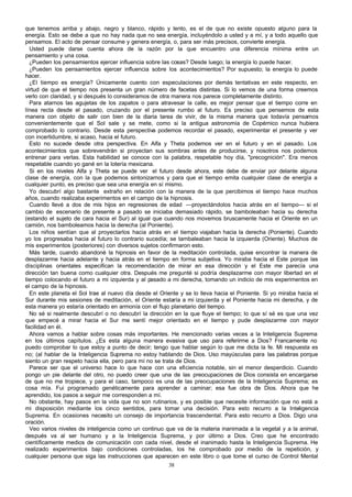 que tenemos arriba y abajo, negro y blanco, rápido y lento, es el de que no existe opuesto alguno para la
energía. Esto se debe a que no hay nada que no sea energía, incluyéndolo a usted y a mí, y a todo aquello que
pensamos. El acto de pensar consume y genera energía, o, para ser más precisos, convierte energía.
Usted puede darse cuenta ahora de la razón por la que encuentro una diferencia mínima entre un
pensamiento y una cosa.
¿Pueden los pensamientos ejercer influencia sobre las cosas? Desde luego; la energía lo puede hacer.
¿Pueden los pensamientos ejercer influencia sobre los acontecimientos? Por supuesto; la energía lo puede
hacer.
¿El tiempo es energía? Únicamente cuento con especulaciones por demás tentativas en este respecto, en
virtud de que el tiempo nos presenta un gran número de facetas distintas. Si lo vemos de una forma creemos
verlo con claridad, y si después lo consideramos de otra manera nos parece completamente distinto.
Para atarnos las agujetas de los zapatos o para atravesar la calle, es mejor pensar que el tiempo corre en
línea recta desde el pasado, cruzando por el presente rumbo al futuro. Es preciso que pensemos de esta
manera con objeto de salir con bien de la diaria tarea de vivir, de la misma manera que todavía pensamos
convenientemente que el Sol sale y se mete, como si la antigua astronomía de Copérnico nunca hubiera
comprobado lo contrario. Desde esta perspectiva podemos recordar el pasado, experimentar el presente y ver
con incertidumbre, si acaso, hacia el futuro.
Esto no sucede desde otra perspectiva. En Alfa y Theta podemos ver en el futuro y en el pasado. Los
acontecimientos que sobrevendrán si proyectan sus sombras antes de producirse, y nosotros nos podemos
entrenar para verlas. Esta habilidad se conoce con la palabra, respetable hoy día, "precognición". Era menos
respetable cuando yo gané en la lotería mexicana.
Si en los niveles Alfa y Theta se puede ver el futuro desde ahora, este debe de enviar por delante alguna
clase de energía, con la que podemos sintonizarnos y para que el tiempo emita cualquier clase de energía a
cualquier punto, es preciso que sea una energía en sí mismo.
Yo descubrí algo bastante extraño en relación con la manera de la que percibimos el tiempo hace muchos
años, cuando realizaba experimentos en el campo de la hipnosis.
Cuando llevé a dos de mis hijos en regresiones de edad —proyectándolos hacia atrás en el tiempo— si el
cambio de escenario de presente a pasado se iniciaba demasiado rápido, se bamboleaban hacia su derecha
(estando el sujeto de cara hacia el Sur) al igual que cuando nos movemos bruscamente hacia el Oriente en un
camión, nos bamboleamos hacia la derecha (al Poniente).
Los niños sentían que al proyectarlos hacia atrás en el tiempo viajaban hacia la derecha (Poniente). Cuando
yo los progresaba hacia al futuro lo contrario sucedía; se tambaleaban hacia la izquierda (Oriente). Muchos de
mis experimentos (posteriores) con diversos sujetos confirmaron esto.
Más tarde, cuando abandoné la hipnosis en favor de la meditación controlada, quise encontrar la manera de
desplazarme hacia adelante y hacia atrás en el tiempo en forma subjetiva. Yo miraba hacia el Este porque las
disciplinas orientales especifican la recomendación de mirar en esa dirección y el Este me parecía una
dirección tan buena como cualquier otra. Después me pregunté si podría desplazarme con mayor libertad en el
tiempo colocando el futuro a mi izquierda y al pasado a mi derecha, tomando un indicio de mis experimentos en
el campo de la hipnosis.
En este planeta el Sol trae al nuevo día desde el Oriente y se lo lleva hacia el Poniente. Si yo miraba hacia el
Sur durante mis sesiones de meditación, el Oriente estaría a mi izquierda y el Poniente hacia mi derecha, y de
esta manera yo estaría orientado en armonía con el flujo planetario del tiempo.
No sé si realmente descubrí o no descubrí la dirección en la que fluye el tiempo; lo que sí sé es que una vez
que empecé a mirar hacia el Sur me sentí mejor orientado en el tiempo y pude desplazarme con mayor
facilidad en él.
Ahora vamos a hablar sobre cosas más importantes. He mencionado varias veces a la Inteligencia Suprema
en los últimos capítulos. ¿Es esta alguna manera evasiva que uso para referirme a Dios? Francamente no
puedo comprobar lo que estoy a punto de decir; tengo que hablar según lo que me dicta la fe. Mi respuesta es
no; (al hablar de la Inteligencia Suprema no estoy hablando de Dios. Uso mayúsculas para las palabras porque
siento un gran respeto hacia ella, pero para mí no se trata de Dios.
Parece ser que el universo hace lo que hace con una eficiencia notable, sin el menor desperdicio. Cuando
pongo un pie delante del otro, no puedo creer que una de las preocupaciones de Dios consista en encargarse
de que no me tropiece, y para el caso, tampoco es una de las preocupaciones de la Inteligencia Suprema; es
cosa mía. Fui programado genéticamente para aprender a caminar; esa fue obra de Dios. Ahora que he
aprendido, los pasos a seguir me corresponden a mí.
No obstante, hay pasos en la vida que no son rutinarios, y es posible que necesite información que no está a
mi disposición mediante los cinco sentidos, para tomar una decisión. Para esto recurro a la Inteligencia
Suprema. En ocasiones necesito un consejo de importancia trascendental. Para esto recurro a Dios. Digo una
oración.
Veo varios niveles de inteligencia como un continuo que va de la materia inanimada a la vegetal y a la animal,
después va al ser humano y a la Inteligencia Suprema, y por último a Dios. Creo que he encontrado
científicamente medios de comunicación con cada nivel, desde el inanimado hasta la Inteligencia Suprema. He
realizado experimentos bajo condiciones controladas, los he comprobado por medio de la repetición, y
cualquier persona que siga las instrucciones que aparecen en este libro o que tome el curso de Control Mental
38

 