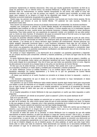 cambiando rápidamente en distintas direcciones. Otra cosa que resulta igualmente importante: se libró de su
carga de pesimismo. En un informe clínico, los doctores McKenzie y Wright dicen: "La hospitalización y las
elevadas dosis de medicamentos no podrían haberla tranquilizado en esa forma. Ella repitió el curso des
semanas más tarde y una vez más se produjo una mejoría. Los cambios fueron increíbles; se mostró más
capaz para cooperar en su terapia a lo largo de los siguientes seis meses". Un año más tarde, el doctor
McKenzie la encontró totalmente recuperada de su aguda enfermedad.
Desde luego, las psicosis son desórdenes mentales severos. Las neurosis son mucho menos severas. De los
189 pacientes que tomaron el curso de Control Mental, 114 padecían tan solo neurosis. También se
beneficiaron todos ellos.
Para resumir sus observaciones clínicas en el estudio mencionado con anterioridad, los doctores escribieron:
Aquellos que continuaron la práctica de Control Mental después del entrenamiento estuvieron mucho más
capacitados para modificar su vida por medio de este método, e incluso aquellos que no lo practicaban lograron
usarlo en momentos de crisis, cuando tenían que enfrentar tensiones o estaban obligados a tomar decisiones
importantes. Para todos pareció ser una experiencia de expansión mental, una revelación de que ellos podían
usar su mente de otras maneras. El entusiasmo del grupo se acrecentó hacia el final del curso y la mayor parte
de las personas experimentó una energía emocional más intensa.
El grupo de pacientes alterados también manifestó un cambio impresionante desde el punto de vista clínico.
Únicamente la persona mencionada (el individuo de veintinueve años que empezó a salir con chicas) se mostró
más alterado, y los demás por lo menos derivaron algún beneficio del entrenamiento. Muchas personas con
interés apagado (respuesta emocional ligera o nula) mostraron entusiasmo hacia algo por vez primera. En
efecto pareció haber un cambio en la energía emocional después del curso, y una mejoría en la afectación.
Ellos tenían una perspectiva más positiva en relación con su futuro, y algunos empezaron a comprender mejor
sus procesos psicóticos. Los pacientes alucinatorios manifestaron una disminución clara en los síntomas de su
padecimiento después del entrenamiento.
Se produjo un mayor relajamiento y una disminución de la ansiedad. Los pacientes aprendieron a depender
de sus propios recursos para comprender, enfrentar y resolver problemas, y el hecho de lograr esto les dio más
confianza.
El doctor McKenzie llega a la conclusión de que "se trata de algo que no tan solo es seguro y benéfico, ya
que de los 189 pacientes, todos menos uno obtuvieron beneficios del curso. Puede resultar inmensamente útil
como parte integral de la psicoterapia". Hoy día él hace que casi todos sus pacientes tomen el curso. Algunos
de ellos abrevian la duración de su terapia hasta en dos años con las técnicas de Control Mental.
Él dice que una de estas técnicas, el Control de los Sueños, "bien puede venir a ser un adelanto importante
en la siquiatría. Constituye un medio rápido y confiable para comprender y resolver problemas".
El doctor McKenzie conoce el análisis freudiano y no ve conflicto alguno entre la manera en la que los
freudianos interpretan los sueños espontáneos y la forma en la que los graduados de Control Mental
interpretan sus sueños programados:
—El deseo que tenemos en el sueño freudiano se convierte en el deseo de tener la respuesta —explica; y
advierte:
—Es necesario asegurarnos de que el deseo de un sueño inconsciente no haya reemplazado el deseo
consciente de tener la respuesta.
Una paciente a la que el doctor McKenzie había estado tratando durante algún tiempo llamó para comunicarle
que estaba a punto de internarse en un hospital a causa de unos dolores en el pecho y el estómago. Él le dijo
que en lugar de esto quería que acudiera a un hospital psiquiátrico. La llamada no le sorprendió en absoluto;
durante algún tiempo él había visto que esto se avecinaba. La condición mental de la mujer había estado
empeorando.
En el hospital psiquiátrico el doctor McKenzie le dijo que programara un sueño que diera respuesta a cuatro
preguntas:
¿Cuál es el problema? ¿En dónde se encuentra? ¿Qué lo ocasionó? ¿Cómo me puedo deshacer de él?
Esto es lo que ella soñó:
Ella, su esposo y sus tres hijos viajaban en automóvil por un camino sinuoso. Empezó a nevar y el automóvil
se salió de la carretera. No pasó mucho tiempo antes de que el coche estuviera cubierto con nieve. Su esposo
le dijo que apagara el motor, y después ocho o diez personas procedentes de la ciudad acudieron al lugar para
desenterrarlos. Cuando salieron del automóvil sus tres hijos habían desaparecido.
Adelante, muy cerca de donde se hallaban, el camino llegaba a su fin. Había otro camino que se dirigía a la
derecha y que entroncaba en un ángulo recto con otro camino, mismo que a su vez conducía a otro camino
más, una supercarretera, también en un ángulo recto.
Al escuchar el relato del sueño de su paciente, el doctor McKenzie tuvo la sospecha de que ella estaba
describiendo el sistema intestinal y le pidió que dibujara un mapa del "camino sinuoso". Ella lo hizo y, en efecto,
el camino seguía con toda precisión el curso del sistema intestinal del ser humano, con exactitud absoluta en
sus proporciones. Lo que es más, por medio de un examen médico posterior se encontró una obstrucción en
un punto que correspondía exactamente con el lugar en el que el automóvil se había salido del camino: el sitio
en el que el intestino delgado se une al intestino grueso. En otras palabras, el sueño que esta mujer había
tenido (ella no sabía casi nada de anatomía; había abandonado sus estudios en la secundaria) señalaba con
toda precisión el lugar de la obstrucción que ella padecía en un segmento de una pulgada en el sistema
41

 