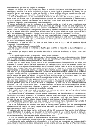 intestinal humano, que tiene una longitud de veinte pies.
Aún más: de acuerdo con el simbolismo de su sueño, la nieve era un producto lácteo que había provocado el
padecimiento intestinal y de algún modo había activado la formación de la obstrucción. El consejo que su
esposo le dio para que apagara el motor era, también en forma simbólica, el mejor consejo que ella podía
recibir: significaba "suspende el suministro del combustible al cuerpo; deja de comer".
Las ocho o diez personas que los desenterraron de la nieve, en el lenguaje de los sueños, podían ser los
dedos de las dos manos. Esto tal vez representaba la curación por "imposición d manos" o por medio de la
e
cirugía. La ausencia repentina de los niños era la realización de un deseo. Ella quería que ellos dejaran de
interponerse para recibir más atenciones por parte de su esposo.
El doctor McKenzie hizo que la trasladaran a un hospital médico en virtud de que, normalmente, una
obstrucción intestinal como esta requiere de cirugía inmediata. Sin embargo, provista con esta comprensión de
su sueño y con el conocimiento, obtenido en la clase de Control Mental, del poder que la mente tiene sobre el
cuerpo, y ante la perspectiva de una operación, ella empezó a eliminar la obstrucción. Una hora después de
que en el hospital se confirmó médicamente el diagnóstico que el doctor McKenzie hiciera basándose en el
sueño, ella había eliminado la obstrucción y no fue necesario operarla. Su cirujano se mostró asombrado.
Más tarde el doctor McKenzie se enteró de que esta mujer había sido operada a causa de obstrucción
intestinal cuatro veces en los últimos veinte años, y su cirujano le dijo que en cada ocasión la obstrucción se
había encontrado en el mismo lugar. Aparentemente ella había aprendido a provocar la enfermedad siempre
que existía una necesidad psicológica.
Posteriormente, la hija de dieciocho años de esta mujer acudió al doctor con un problema: estaba
embarazada y no estaba casada.
—¿Por Dios, qué voy a hacer? —preguntó ella.
Una vez más, él recomendó el Control de los Sueños para encontrar la respuesta. En su sueño apareció un
hombre. Él le dijo:
—Te aconsejo que tengas al bebé, que esperes tres años, te cases con el hombre y te vayas a vivir a otro
estado.
—Yo no hubiera podido darle un consejo mejor —dijo el doctor McKenzie.
La proporción de divorcios entre los adolescentes es de ochenta por ciento, de modo que una espera de tres
años en casa era lógica. El hombre era la persona que ella necesitaba, pero para que su matrimonio tuviera
éxito era necesario que ellos se alejaran de la casa, de los padres.
En otro caso, el Control de los Sueños condujo a una técnica terapéutica totalmente nueva, que ahorró años
de terapia. El problema de esta paciente consistía en que cada vez que su esposo se retrasaba más de diez
minutos para la cena, ella se cortaba las venas de las muñecas. Durante meses el doctor McKenzie trató de
explicarle que, aunque ella pensaba que estaba reaccionando ante el retraso de su esposo, en realidad estaba
experimentando un sentimiento anterior, procedente de la infancia, cuando su padre alcohólico no llegaba a
casa. Una vez que comprendiera esto dejaría de cortarse las v
enas de las muñecas. Pero el doctor McKenzie
no lograba hacerla entender. A juzgar por el camino que seguían las cosas, a la mujer le esperaban dos años
más de terapia dos veces por semana. El doctor McKenzie sugirió que ella programara un sueño. Su sueño
resultó ser sorprendentemente creativo, y resolvió su problema de la noche a la mañana.
Ella soñó que el doctor McKenzie grababa algunas afirmaciones que a ella le molestaban sobremanera. Ella
reproducía esta grabación en casa y grababa sus reacciones en una segunda cinta. Después reproducía la
segunda grabación para que el doctor McKenzie la interpretara. A cada una de sus interpretaciones ella
exclamaba: "¡Ay, qué tontería de mi parte!" Las interpretaciones del doctor subrayaban el hecho de que ella
estaba confundiendo dos realidades diferentes, la pasada y la presente. Su sueño la llevó a comprender esto
por vez primera. Jamás volvió a cortarse las venas de las muñecas.
—Este notable sueño programado curó por completo a la paciente. Un examen que se le practicó a los tres
años confirmó que ella seguía bien —informó el doctor McKenzie.
Otro paciente sufría de claustrofobia, y durante más de un año luchó por descubrir la causa. Esta resultó ser
interesante. En un sueño programado, él y otras tres personas se encontraban en un rectángulo delineado por
una cuerda en el suelo. Afuera de este rectángulo, en una esquina, había otro más pequeño, también
delineado por una cuerda. Todos estaban tratando de salir del rectángulo mayor a través del pequeño.
La interpretación de este sueño se hace clara cuando se considera que el área más grande representaba el
útero y la más pequeña la cerviz. Afuera había verdes pastizales con vacas (los sueños).
Uno de los compañeros del paciente corrió hacia el rectángulo más p
equeño, pero fue detenido por una
barrera invisible (las paredes del útero). Llevaba atada a él, cerca de la hebilla de su cinturón, un cordón de
botes de hojalata (un cordón umbilical).
El paciente sabía que de alguna manera tendría que salir de allí, pero decidió dejar que los otros lo hicieran
primero. El intentarlo le provocaba una sensación de nerviosismo, como la que se siente cuando se pronuncia
un discurso; era algo que él sabía que tenía que hacer a pesar de que le ocasionaba tensión y ansiedad
(trauma del nacimiento); pero una vez que todo terminaba sentía alivio.
Las otras tres personas que estaban en el rectángulo eran sus hermanos y su hermana.
Este único sueño le proporcionó el discernimiento que necesitaba para comprender su claustrofobia.
Lo que hace este sueño particularmente interesante no es el hecho de que conduzca a una persona hasta la
etapa anterior al nacimiento (esto es relativamente común), sino la referencia que hace a la "barrera invisible".
42

 