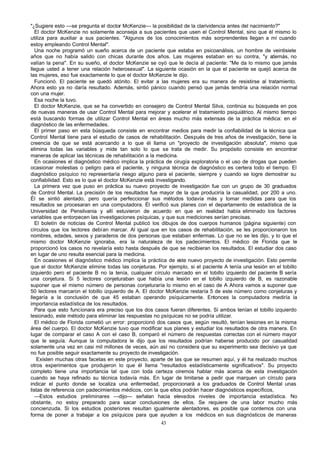 "¿Sugiere esto —se pregunta el doctor McKenzie— la posibilidad de la clarividencia antes del nacimiento?"
El doctor McKenzie no solamente aconseja a sus pacientes que usen el Control Mental, sino que él mismo lo
utiliza para auxiliar a sus pacientes. "Algunos de los conocimientos más sorprendentes llegan a mí cuando
estoy empleando Control Mental".
Una noche programó un sueño acerca de un paciente que estaba en psicoanálisis, un hombre de veintisiete
años que no había salido con chicas durante dos años. Las mujeres estaban en su contra, "y a
demás, no
valían la pena". En su sueño, el doctor McKenzie se oyó que le decía al paciente: "Me da lo mismo que jamás
llegue usted a tener una relación heterosexual". La siguiente ocasión en la que el paciente se quejó acerca de
las mujeres, eso fue exactamente lo que el doctor McKenzie le dijo.
Funcionó. El paciente se quedó atónito. El evitar a las mujeres era su manera de resistirse al tratamiento.
Ahora esto ya no daría resultado. Además, sintió pánico cuando pensó que jamás tendría una relación normal
con una mujer.
Esa noche la tuvo.
El doctor McKenzie, que se ha convertido en consejero de Control Mental Silva, continúa su búsqueda en pos
de nuevas maneras de usar Control Mental para mejorar y acelerar el tratamiento psiquiátrico. Al mismo tiempo
está buscando formas de utilizar Control Mental en áreas mucho más extensas de la práctica médica: en el
diagnóstico de las enfermedades.
El primer paso en esta búsqueda consiste en encontrar medios para medir la confiabilidad de la técnica que
Control Mental tiene para el estudio de casos de rehabilitación. Después de tres años de investigación, tiene la
creencia de que se está acercando a lo que él llama un "proyecto de investigación absoluta", mismo que
elimina todas las variables y mide tan solo lo que se trata de medir. Su propósito consiste en encontrar
maneras de aplicar las técnicas de rehabilitación a la medicina.
En ocasiones el diagnóstico médico implica la práctica de cirugía exploratoria o el uso de drogas que pueden
ocasionar molestias o peligro para el paciente, y ninguna técnica de diagnóstico es certera todo el tiempo. El
diagnóstico psíquico no representaría riesgo alguno para el paciente, siempre y cuando se logre demostrar su
confiabilidad. Esto es lo que el doctor McKenzie está investigando.
La primera vez que puso en práctica su nuevo proyecto de investigación fue con un grupo de 30 graduados
de Control Mental. La precisión de los resultados fue mayor de la que produciría la casualidad, por 200 a uno.
Él se sintió alentado, pero quería perfeccionar sus métodos todavía más y tomar medidas para que los
resultados se procesaran en una computadora. Él verificó sus planes con el departamento de estadística de la
Universidad de Pensilvania y allí estuvieron de acuerdo en que en realidad había eliminado los factores
variables que entorpecen las investigaciones psíquicas, y que sus mediciones serían precisas.
El boletín de noticias de Control Mental publicó los dibujos de dos cuerpos humanos (página siguiente) con
círculos que los lectores debían marcar. Al igual que en los casos de rehabilitación, se les proporcionaron los
nombres, edades, sexos y paraderos de dos personas que estaban enfermas. Lo que no se les dijo, y lo que el
mismo doctor McKenzie ignoraba, era la naturaleza de los padecimientos. El médico de Florida que le
proporcionó los casos no revelaría esto hasta después de que se recibieran los resultados. El estudiar dos caso
en lugar de uno resulta esencial para la medicina.
En ocasiones el diagnóstico médico implica la práctica de este nuevo proyecto de investigación. Esto permite
que el doctor McKenzie elimine todas las conjeturas. Por ejemplo, si el paciente A tenía una lesión en el tobillo
izquierdo pero el paciente B no la tenía, cualquier círculo marcado en el tobillo izquierdo del paciente B sería
una conjetura. Si 5 lectores conjeturaban que había una lesión en el tobillo izquierdo de B, es razonable
suponer que el mismo número de personas conjeturaría lo mismo en el caso de A Ahora vamos a suponer que
50 lectores marcaron el tobillo izquierdo de A. El doctor McKenzie restaría 5 de este número como conjeturas y
llegaría a la conclusión de que 45 estaban operando psíquicamente. Entonces la computadora mediría la
importancia estadística de los resultados.
Para que esto funcionara era preciso que los dos casos fueran diferentes. Si ambos tenían el tobillo izquierdo
lesionado, este método para eliminar las respuestas no psíquicas no se podría utilizar.
El médico de Florida cometió un error: proporcionó dos casos que, según resultó, tenían lesiones en la misma
área del cuerpo. El doctor McKenzie tuvo que modificar sus planes y estudiar los resultados de otra manera. En
lugar de comparar el caso A con el caso B, comparó el número de respuestas correctas con el número mayor
que le seguía. Aunque la computadora le dijo que los resultados podrían haberse producido por casualidad
solamente una vez en casi mil millones de veces, aún así no considera que su experimento sea decisivo ya que
no fue posible seguir exactamente su proyecto de investigación.
Existen muchas otras facetas en este proyecto, aparte de las que se resumen aquí, y él ha realizado muchos
otros experimentos que produjeron lo que él llama "resultados estadísticamente significativos". Su proyecto
completo tiene una importancia tal que con toda certeza oiremos hablar más acerca de esta investigación
cuando se haya refinado su técnica todavía más. En lugar de limitarse a pedir que marquen un círculo para
indicar el punto donde se localiza una enfermedad, proporcionará a los graduados de Control Mental unas
listas de referencia con padecimientos médicos, con la que ellos podrán hacer diagnósticos específicos,
—Estos estudios preliminares —dijo— señalan hacia elevados niveles de importancia estadística. No
obstante, no estoy preparado para sacar conclusiones de ellos. Se requiere de una labor mucho más
concienzuda. Si los estudios posteriores resultan igualmente alentadores, es posible que contemos con una
forma de poner a trabajar a los psíquicos para que ayuden a los médicos en sus diagnósticos de maneras
43

 