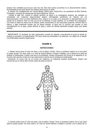 todavía más confiables que las que usan hoy día. Esto bien podría convertirse en un descubrimiento médico.
Es demasiado pronto para decirlo con certeza, pero esa es mi meta.
El director de investigaciones de Control Mental, Wilfrid Hahn, bioquímico y ex presidente de Mind Science
Foundation, comparte las esperanzas del doctor McKenzie. Dice él:
—Desde el siglo XIX, cuando el método científico se aplicó a la investigación psíquica, las variables no
controladas (en ocasiones desconocidas) dejaron interrogantes pendientes en relación con los
descubrimientos. Como el doctor McKenzie dice, todavía no se sabe si se alcanzará un descubrimiento en el
campo de la medicina. Pero yo creo que él ya ha obtenido un gran adelanto en su método de investigación.
Con base en todos los datos que él recopile, podrá concentrarse en las respuestas psíquicas, eliminar toda la
basura, y dejar solamente aquello que se desea estudiar, al igual que un químico que estudia un solo
microelemento en el agua, puede eliminar el agua y todos los demás elementos excepto aquel que desea
estudiar..

IMPORTANTE: El propósito de este experimento consiste en detectar correctamente el punto en donde se
localiza la anomalía o el padecimiento. Por favor limite sus actividades a la detección, con objeto de no afectar
a la enfermedad durante el experimento.
CLASE A
INSTRUCCIONES:
1. Debbie Veccio tiene 23 años de edad y vive en Miami, Florida. Tiene un problema médico en el cual usted
la puede ayudar. Por f vor entre a su nivel de Control Mental e imagine a Debbie, con el deseo de su parte de
a
localizar la enfermedad. Cuando crea que lo ha localizado, marque únicamente UN círculo en el diagrama A, en
el punto más próximo al sitio en el que usted sintió o adivinó que se localizaría la enfermedad.
Importante: Si marca más de un círculo por diagrama, su respuesta quedará descalificada. Espere que
transcurran por lo menos diez minutos antes de pasar al caso B.

2. Cynthia Cohén tiene 21 años de edad y v en Miami, Florida. Tiene un problema médico con el cual usted
ive
quizá la pueda ayudar. Por favor entre a su nivel de Control Mental e imagine a Cynthia, con el deseo de su
44

 