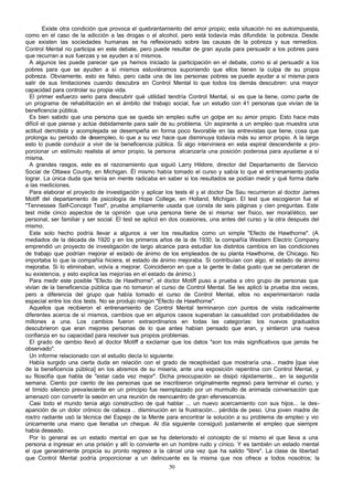 Existe otra condición que provoca el quebrantamiento del amor propio; esta situación no es autoimpuesta,
como en el caso de la adicción a las drogas o al alcohol, pero está todavía más difundida: la pobreza. Desde
que existen las sociedades humanas se ha reflexionado sobre las causas de la pobreza y sus remedios.
Control Mental no participa en este debate, pero puede resultar de gran ayuda para persuadir a los pobres para
que recurran a sus fuerzas y se ayuden a sí mismos.
A algunos les puede parecer q ya hemos iniciado la participación en el debate, como si al persuadir a los
ue
pobres para que se ayuden a sí mismos estuviéramos suponiendo que ellos tienen la culpa de su propia
pobreza. Obviamente, esto es falso, pero cada una de las personas pobres se puede ayudar a sí misma para
salir de sus limitaciones cuando descubra en Control Mental lo que todos los demás descubren: una mayor
capacidad para controlar su propia vida.
El primer esfuerzo serio para descubrir qué utilidad tendría Control Mental, si es que la tiene, como parte de
un programa de rehabilitación en el ámbito del trabajo social, fue un estudio con 41 personas que vivían de la
beneficencia pública.
Es bien sabido que una persona que se queda sin empleo sufre un golpe en su amor propio. Esto hace más
difícil el que piense y actúe debidamente para salir de su problema. Un aspirante a un empleo que muestra una
actitud derrotista y acomplejada se desempeña en forma poco favorable en las entrevistas que tiene, cosa que
prolonga su periodo de desempleo, lo que a su vez hace que disminuya todavía más su amor propio. A la larga
esto lo puede conducir a vivir de la beneficencia pública. Si algo interviniera en esta espiral descendente a proporcionar un estímulo realista al amor propio, la persona alcanzaría una posición poderosa para ayudarse a sí
misma.
A grandes rasgos, este es el razonamiento que siguió Larry Hildore, director del Departamento de Servicio
Social de Ottawa County, en Michigan. Él mismo había tomado el curso y sabía lo que el entrenamiento podía
lograr. La única duda que tenía en mente radicaba en saber si los resultados se podían medir y qué forma darle
a las mediciones.
Para elaborar el proyecto de investigación y aplicar los tests él y el doctor De Sau recurrieron al doctor James
Motiff del departamento de psicología de Hope College, en Holland, Michigan. El test que escogieron fue el
"Tennessee Self-Concept Test", prueba ampliamente usada que consta de seis páginas y cien preguntas. Este
test mide cinco aspectos de la opinión que una persona tiene de sí misma: ser físico, ser moral/ético, ser
personal, ser familiar y ser social. El test se aplicó en dos ocasiones, una antes del curso y la otra después del
mismo.
Este solo hecho podría llevar a algunos a ver los resultados como un simple "Efecto de Hawthorne". (A
mediados de la década de 1920 y en los primeros años de la de 1930, la compañía Western Electric Company
emprendió un proyecto de investigación de largo alcance para estudiar los distintos cambios en las condiciones
de trabajo que podrían mejorar el estado de ánimo de los empleados de su planta Hawthorne, de Chicago. No
importaba lo que la compañía hiciera, el estado de ánimo mejoraba. Si contribuían con algo, el estado de ánimo
mejoraba. Si lo eliminaban, volvía a mejorar. Coincidieron en que a la gente le daba gusto que se percataran de
su existencia, y esto explica las mejorías en el estado de ánimo.)
Para medir este posible "Efecto de Hawthorne", el doctor Motiff puso a prueba a otro grupo de personas que
vivían de la beneficencia pública que no tomaron el curso de Control Mental. Se les aplicó la prueba dos veces,
pero a diferencia del grupo que había tomado el curso de Control Mental, ellos no experimentaron nada
especial entre los dos tests. No se produjo ningún "Efecto de Hawthorne".
Aquellos que recibieron el entrenamiento de Control Mental terminaron con puntos de vista radicalmente
diferentes acerca de sí mismos, cambios que en algunos casos superaban la casualidad con probabilidades de
millones a una. Los cambios fueron extraordinarios en todas las categorías: los nuevos graduados
descubrieron que eran mejores personas de lo que antes habían pensado que eran, y sintieron una nueva
confianza en su capacidad para resolver sus propios problemas.
El grado de cambio llevó al doctor Motiff a exclamar que los datos "son los más significativos que jamás he
observado".
Un informe relacionado con el estudio decía lo siguiente:
Había surgido una cierta duda en relación con el grado de receptividad que mostraría una... madre [que vive
de la beneficencia pública] en los abismos de su miseria, ante una exposición repentina con Control Mental, y
su filosofía que habla de "estar cada vez mejor". Dicha preocupación se disipó rápidamente... en la segunda
semana. Ciento por ciento de las personas que se inscribieron originalmente regresó para terminar el curso, y
el tímido silencio prevaleciente en un principio fue reemplazado por un murmullo de animada conversación que
amenazó con convertir la sesión en una reunión de reencuentro de gran efervescencia.
Casi todo el mundo tenía algo constructivo de qué hablar ... un nuevo acercamiento con sus hijos... la desaparición de un dolor crónico de cabeza .. disminución en la frustración... pérdida de peso. Una joven madre de
rostro radiante usó la técnica del Espejo de la Mente para encontrar la solución a su problema de empleo y vio
únicamente una mano que llenaba un cheque. Al día siguiente consiguió justamente el empleo que siempre
había deseado.
Por lo general es un estado mental en que se ha deteriorado el concepto de sí mismo el que lleva a una
persona a ingresar en una prisión y allí lo convierte en un hombre rudo y cínico. Y es también un estado mental
el que generalmente propicia su pronto regreso a la cárcel una vez que ha salido "libre". La clase de libertad
que Control Mental podría proporcionar a un delincuente es la misma que nos ofrece a todos nosotros; la
50

 