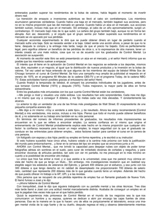 entrenados pueden superar los rendimientos de la bolsa de valores, había llegado el momento de invertir
dinero real.
La transición de ensayos a inversiones auténticas se llevó al cabo sin contratiempos. Los miembros
acumularon ganancias verdaderas. Cuando había una baja en el mercado, también bajaban sus acciones, pero
no en la misma proporción que las del mercado en general. Cuando había un alza en el mercado, sus acciones
también subían, incluso más que en el mercado. Sin embargo, al cabo de un año aproximadamente, surgió un
contratiempo. El mercado bajó más de lo que subió. La cartera del grupo también bajó, aunque no en forma tan
abrupta. Aún así, descendió, y el orgullo que el grupo sentía por haber superado sus rendimientos en el
mercado se vio apocado por sus pérdidas.
Cualquier accionista experimentado le dirá que se puede obtener dinero en lugar de perderlo cuando el
mercado sufre una baja. Solo se necesita vender a la baja. Usted vende una acción ahora, a pesar de que no la
tiene, después la compra y la entrega más tarde, luego de que el precio ha bajado. Esto es perfectamente
legal, pero significa obtener un beneficio de las pérdidas de otros o, si lo expresamos de otra manera, tener un
interés creado en una mala noticia, cosa que no va de acuerdo con los graduados de Control Mental. La
asociación se suspendió.
Al momento de escribir este libro se está presentando un alza en el mercado, y el señor Herró informa que es
posible que los miembros vuelvan a empezar.
El interés que él tiene en la aplicación de Control Mental en los negocios se extiende a los deportes, mismos
que, dice, equivalen a un negocio, al igual que la distribución de nuevos productos y la inversión en la bolsa de
valores. Tal vez usted se haya enterado de que algunos de los miembros del equipo de béisbol White Sox de
Chicago tomaron el curso d Control Mental. Se hizo una campaña muy amplia de publicidad al respecto en el
e
verano de 1975, en el programa 60 Minutes de la cadena CBS-TV y en el programa Today, de la cadena NBCTV. Estas actividades fueron posibles gracias al entusiasmo del señor Herró.
Cuando finalizó la temporada de béisbol, él comparó los promedios individuales de los jugadores, antes de
que tomaran Control Mental (1974) y después (1975). Todos mejoraron, la mayor parte de ellos en forma
extraordinaria.
Entre los graduados más entusiastas con los que cuenta Control Mental están los vendedores.
—Me pongo a nivel y visualizo una visita exitosa. Los resultados han sido sorprendentes. Cada mes me digo
a mí mismo que voy a conseguir X dólares, y me fijo metas cada vez más elevadas. Y constantemente las
alcanzo.
Lo anterior lo dijo un vendedor de una de las firmas más prestigiadas de Wall Street. El vicepresidente de una
pequeña compañía acerera dijo:
—Me digo a mí mismo: «Voy a venderle a este tipo», y da resultado. Ahora les estoy recomendando [Control
Mental] a mis vendedores, mis socios, incluso a mis hijos. Pienso que todo el mundo puede obtener beneficios
de él, y no solamente en su trabajo sino también en su vida personal.
En términos del número de informes procedentes de graduados, los resultados más impresionantes se
encuentran en lo que se refiere a encontrar empleo. La serena confianza en sí mismo que origina el
entrenamiento de Control Mental probablemente explica este hecho en la misma proporción que cualquier otro
factor: la confianza necesaria para buscar un mejor empleo, la mayor seguridad con la que el graduado se
conduce en las entrevistas para obtener empleo... estos factores bastan para cambiar el curso en la carrera de
una persona.
Un fotógrafo con esposa y dos hijos perdió su empleo en forma repentina, y le escribió a su instructor:
Si esto hubiera sucedido hace cinco años, hubiera volado a la cantina más próxima con toda la justificación
del mundo para emborracharme... y llorar en la cerveza del tipo sin empleo que se encontrara junto a mí.
AHORA con Control Mental... que me brindó la capacidad para despejar nubes con objeto de poder tomar
fotografías aéreas sin sombras en el suelo, para curar de inmediato docenas de cortadas y rasguños, y para
encontrar docenas d artículos perdidos, tan solo con ver mi pantalla, no me preocupé en lo más mínimo en
e
cuanto a la posibilidad de encontrar otro trabajo.
Lo único que hice fue entrar a nivel, y vi que asistía a la universidad, cosa que me pareció muy cómica en
vista del hecho de que ya tengo un título... Sin embargo, mis investigaciones revelaron que en realidad soy
elegible según los estatutos de veteranos del Ejército, y ganaré 400 dólares por el esfuerzo, y eso junto con los
300 dólares a que tengo derecho en mi calidad de desempleado me proporcionarán 700 dólares de salario
neto, cantidad que representa 200 dólares más de lo que ganaba cuando tenía un empleo. Además del hecho
de que puedo ofrecer mi trabajo a la AP, UPI, y a las revistas.
Otra persona que se recuperó de una pérdida repentina de empleo fue un flamante graduado de Nueva York.
Él llamó furioso a José y le dijo:
—¡Ahora hábleme de Control Mental!
Con tranquilidad, José le dijo que siguiera trabajando con su pantalla mental y las otras técnicas. Tres días
más tarde llamó a José con una actitud mental marcadamente distinta. Acababa de conseguir un empleo en el
que le pagaban tres veces más que en el que había perdido.
Quizá la experiencia más pintoresca de Control Mental en el mundo de los negocios sea la que nos
comunicaron un hombre y su esposa, quienes se dedican a abrir por encargo las cajas fuertes de otras
personas. Esa es la manera en la que lo hacen: uno de ellos va psíquicamente al laboratorio, evoca una imagen mental vivida de la caja fuerte y de su dueño, después regresa el reloj y observa detenidamente mientras
53

 