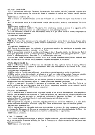 TARDE DEL PRIMER DÍA
2:00 El conferencista analiza los Elementos fundamentales de la materia: (atómico, molecular y celular) y la
evolución del cerebro humano. Se expone con detalle la necesidad de realizar una "limpieza mental" (capítulo
8).
3:20 Descanso para tomar café.
3:40 Se explica con detalle la tercera sesión de meditación, con una forma más rápida para alcanzar el nivel
Alfa.
4:10 Los estudiantes entran a un nivel mental todavía más profundo y alcanzan una relajación física aún
mayor.
4:40 Descanso para tomar café.
5:00 La cuarta sesión de meditación refuerza las tres anteriores y prepara un avance de la siguiente, en la
que la Meditación Dinámica empieza con las técnicas para la resolución de problemas.
5:30 Los estudiantes, muchos de ellos más relajados ahora de lo que jamás lo habían estado, comparten sus
experiencias y plantean preguntas.
6:00 Descanso para cenar.
VELADA DEL PRIMER DÍA
7:00 Se describen tres técnicas para la resolución de problemas: cómo dormir sin tomar drogas, cómo
despertar a tiempo sin despertador, y cómo vencer la somnolencia y la fatiga. A continuación se discute el
tema.
8:20 Descanso para tomar café.
8:40 Durante la quinta sesión de meditación el conferencista ayuda a los estudiantes a aprender estas
técnicas mientras se encuentran a nivel Alfa y a nivel Theta.
9:10 El conferencista presenta la agenda para el segundo día, y después describe las técnicas de Control
Mental para programar sueños y controlar jaquecas y dolores de cabeza producidos por la tensión. A continuación se plantean preguntas y respuestas. 10:10 Descanso para tomar café.
10:30 La sexta sesión de meditación pone fin a un día en el cual los estudiantes han aprendido a meditar a niveles mentales profundos y a usar estos niveles para relajación y resolución de problemas.
MAÑANA DEL SEGUNDO DÍA
9:00 El conferencista describe en forma breve las activi dades del día y explica la manera de crear y utilizar la
Pantalla Mental (capítulo 3). Después el conferencista hace una demostración de su dominio de las Claves
para la Memoria. (Capítulo 5).
10:20 Descanso para tomar café.
10:40 Se explica el Ejercicio para la Memoria y se analiza con detalle la siguiente sesión de meditación.
11:00 La séptima sesión de meditación, a lo largo de la cual, por medio del Aprendizaje Acelerado (capítulo
6), los estudiantes empiezan a memorizar las Claves para la Memoria y a crear sus Pantallas Mentales.
11:40 Descanso para tomar café.
12:00 Durante una breve conferencia, los estudiantes aprenden la Técnica de los Tres Dedos y la manera de
emplearla para mejorar la memoria (capítulo 5) y para el Aprendizaje Acelerado (capítulo 6).
12:15 La octava sesión de meditación condiciona a los alumnos para la Técnica de los Tres Dedos y los
enseña a utilizarla. La segunda mañana llega a su fin con preguntas y respuestas y una evaluación general
acerca de lo que se ha logrado. 1:00 Descanso para comer.
TARDE DEL SEGUNDO DÍA
2:00 La segunda tarde se inicia con una explicación de una de las técnicas fundamentales de la Meditación
Dinámica para la resolución de problemas: el Espejo de la Mente, que constituye una utilización de la Pantalla
Mental. Además de esto, se analiza un ejercicio de profundización, Levitación de Mano, y un método para
controlar el dolor, la Anestesia de Guante. A continuación sigue un periodo de preguntas.
3:20 Descanso para tomar café.
3:40 Otro periodo de preguntas y respuestas, seguido por la novena sesión de meditación, a lo largo de la
cual los estudiantes aprenden la técnica del Espejo de la Mente. A continuación sigue una discusión general.
4:40 Descanso para tomar café.
5:00 La décima sesión de meditación es la más profunda hasta el momento. En estos niveles más profundos
se refuerzan las Claves para la Memoria, y los estudiantes practican los ejercicios de Levitación de Mano y de
Anestesia de Guante. El periodo de discusión es más bien un intercambio de experiencias.
6:00 Descanso para cenar.
NOCHE DEL SEGUNDO DÍA
7:00 En una conferencia especulativa se exploran diversas creencias y algunas investigaciones en relación
con la reencarnación. Se explica la técnica del Vaso de Agua como un método para activar los sueños de resolución de problemas.
8:20 Descanso para tomar café.
58

 