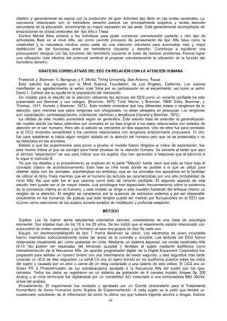 objetivo y generalmente se asocia con la producción de gran actividad tipo Beta en las ondas cerebrales. La
conciencia relacionada con el hemisferio derecho parece ser principalmente subjetiva y recibe atención
secundaria en la educación, encontrando su mayor expresión en las artes. Está generalmente acompañada de
emanaciones de ondas cerebrales del tipo Alfa ó Theta.
Control Mental Silva entrena a los individuos para poder conservar comunicación parlante y otro tipo de
actividades Beta en el nivel Alfa, así como permitir procesos de pensamiento de tipo Alfa tales como la
creatividad y la naturaleza intuitiva como parte de una intención voluntaria para suministrar más y mejor
distribución de las funciones entre los hemisferios izquierdo y derecho. Contribuye a equilibrar una
preocupación desigual con las funciones del hemisferio izquierdo al tratar de resolver problemas. Parece lograr
una utilización más efectiva del potencial cerebral al propiciar voluntariamente la utilización de la función del
hemisferio derecho.
GRÁFICAS CORRELATIVAS DEL EEG EN RELACIÓN CON LA ATENCIÓN HUMANA
Frederick J. Bremner, V. Benignus, y F. Moritz, Trinity University, San Antonio, Texas
Este estudio fue apoyado por la Mind Science Foundation, de Los Ángeles, California. Los autores
manifiestan su agradecimiento al señor José Silva por su participación en el experimento, así como al señor
David L. Carlson por su ayuda en la preparación del manuscrito.
Un modelo para el estudio de la atención utilizando las lecturas del EEG como un variante confiable ha sido
presentado por Bremner y sus colegas. (Bremner, 1970; Ford, Morris, y Bremner, 1968; Eddy, Bremner, y
Thomas, 1971; Hurwitz y Bremner, 1972). Este modelo considera que hay diferentes clases o renglones de la
atención, pero mientras que estos renglones son ortogonales, no están alineados en jerarquías. Los renglones
son: expectación, contraexpectación, orientación, estímulo y desafoque (Hurwitz y Bremner, 1972).
La utilidad de este modelo aumentará según se generalice. Este estudio trata de extender la generalización
del modelo desde los datos obtenidos con animales en su fase original a los datos relacionados con estados de
atención en el ser humano. Para ello el estudio se concentró en dos aspectos. Uno de ellos fue para constatar
si el EEG mostraba sensibilidad a los cambios relacionados con renglones anteriormente propuestos. El otro
fue para establecer si había algún renglón aislado en la a
tención del humano pero que no se presentaba o no
se detectaba en los animales.
Debido a que los experimentos para poner a prueba el modelo fueron dirigidos al índice de expectación, fue
este mismo índice el que se escogió para hacer pruebas de la atención humana. Se advierte al lector que aquí
el término "expectación" se usa para indicar que los sujetos (Ss) han aprendido a relacionar que al estímulo A
le sigue el estímulo B.
Ya que los detalles y el procedimiento se explican en la parte "Método" basta decir que esto se hace bajo el
concepto clásico de acondicionamiento. Esta fase se ciñe hasta donde es posible a la que se utilizó para
obtener datos con los animales, advirtiéndose sin embargo, que en los animales nos apoyamos en la facilidad
de utilizar el ritmo Theta mientras que en el humano las lecturas se caracterizaban por una alta probabilidad de
ritmo Alfa. Así que este fue el que usamos como dato de variante confiable. El segundo aspecto de este
estudio bien puede ser el de mayor interés. Los psicólogos han especulado frecuentemente sobre la existencia
de la conciencia interna en el humano, y este modelo se dirige a esta cuestión haciendo del enfoque interno un
renglón de la atención. El renglón se caracteriza por la ausencia de estímulos externos y por ser observable
únicamente en los humanos. Se postula que este renglón puede ser medido por fluctuaciones en el EEG que
ocurren como reacciones de los sujetos durante estados de meditación y profunda relajación.
MÉTODO
Sujetos: Los Ss fueron veinte estudiantes voluntarios varones, universitarios de una clase de psicología
elemental. Sus edades iban de los 18 a los 25 años. Se les indicó que el experimento estaba relacionado con
autocontrol de ondas cerebrales, y se formaron al azar dos grupos de diez Ss cada uno.
Equipo: Un electroencefalógrafo de tipo T marca Beckman se utilizó. Los electrodos de acero inoxidable
fueron insertados subcutáneamente sobre las áreas de la coronilla y occipital. Las lecturas del EEG fueron
observadas visualmente así como grabadas en cinta. Mediante un sistema especial, las ondas cerebrales Alfa
(8-13 Hz) podían ser separadas del electrodo occipital y llevadas al sujeto mediante audífonos como
retroalimentación de la frecuencia Alfa. Un aparato programador digital de la Digital Equipment Corporation fue
preparado para señalar un número binario con una intermitencia de medio segundo, y diez segundos más tarde
conectar un UCS de diez segundos! La señal CS era un ligero tronido en los audífonos puestos sobre los oídos
del sujeto y causado por un abrir o cerrar de un relay conectado a una batería de seis voltios. El UCS era un
Grass PS 2 Photostimulator de luz estroboscópica ajustada a la frecuencia Alfa del sujeto con los ojos
cerrados. Todos los datos se registraron en un sistema de grabación de 8 canales modelo Ampex Sp 300
Analog y la cinta terminada fue digitalizada por un convertidor A-D conectado a una computadora IBM 360/44
antes del análisis.
Procedimiento: El experimento fue revisado y aprobado por un Comité Universitario para el Tratamiento
Humanitario de Seres Humanos como Sujetos de Experimentación. A cada sujeto se le pidió que llenara un
cuestionario solicitando de él información tal como: la última vez que hubiera ingerido alcohol o drogas, historia
68

 